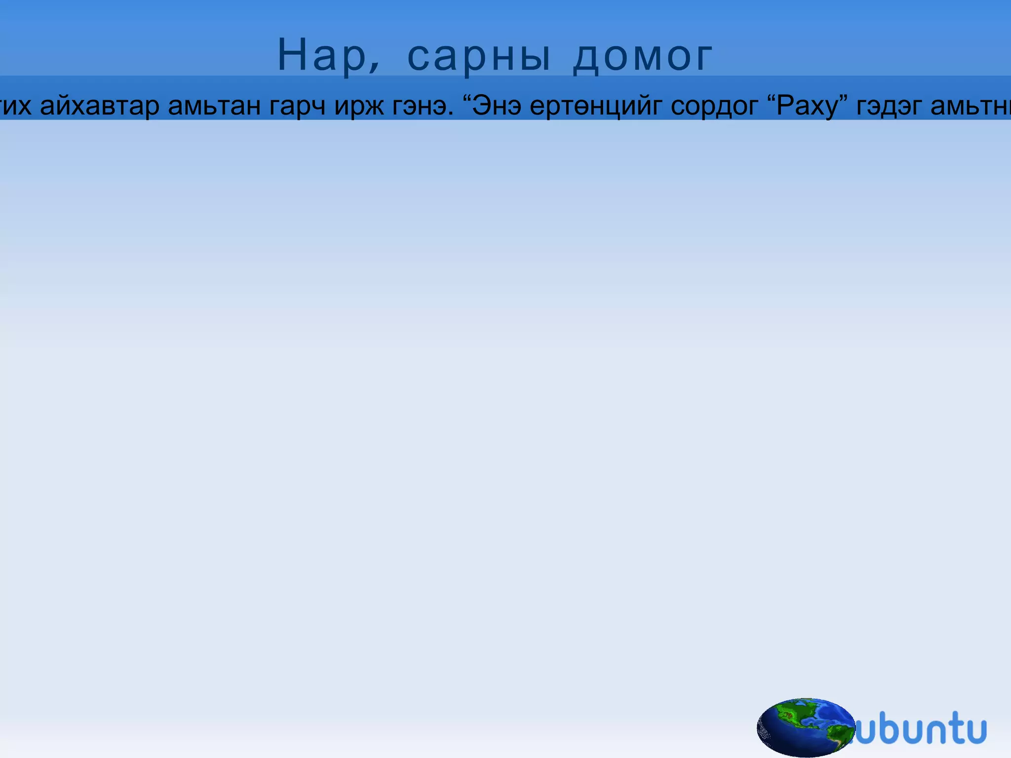 Нар, сарны домог  Эрт дээр цагт бурхан багш хонхныхоо очрыг нэг шавьдаа өгч “Далайд хоёр удаа дүрээд ир” гэж явуулжээ. Шавь нь очоод нэг дүртэл нар гарч, хоёр дүртэл сар гарч гэнэ. “Ахиад дүрвэл юу гардаг бол?” гэж бодоод сониуч зан гаргаж дахин дүртэл мичид гарч иржээ. Дахиад дүрэхээр юу гарч ирдгийг үзэх гэж мөн дүртэл “Раху” гэгч хамаг ертөнцийг сорж залгих айхавтар амьтан гарч ирж гэнэ. “Энэ ертөнцийг сордог “Раху” гэдэг амьтныг нар сар хоёрын нэг нь барьж хадгал” гэж гэнэ. Тэгэхлээр  нар: “Би барихаар ертөнцийн амьтныг түлж шатаачихна. Сэрүүнээрээ чи барь” гээд “Раху” гэдэг амьтныг саранд хадгалуулсан гэнэ. Саран дээр байдаг хар толбо тэр “Раху” гэдэг амьтан бөгөөд  сарыг гурван жилд нэг удаа барих гэж ноцолддог гэнэ. Үүнийг “Раху” сар барилаа” гэж ярьдаг домогтой.  