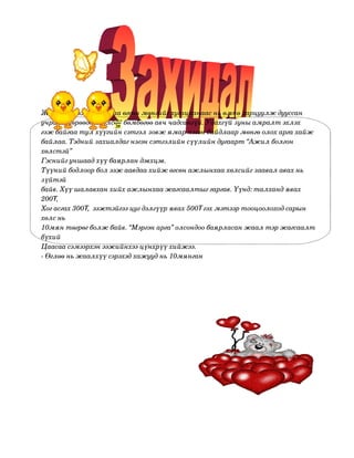 

    Жаалхүүээжаавынхааөгсөнмөнгийгхугацаанаасньөмнөзарцуулждууссан

    учраасмөрөөдөлболсонбөмбөгөөавччадсангүй.Удахгүйзуныамралтэхлэх
    гэжбайгаатулхүүгийнсэтгэлзовжямарнэгэнбайдлаармөнгөолохаргахайж
    байлаа.Тэднийзахиалдагнэгэнсэтгэлийнсүүлийндугаарт“Ажилболгон
    хөлстэй”
    Гэснийгуншаадхүүбаярландэвхцэв.
    Түүнийбодлоорболээжаавдаахийжөгсөнажлынхаахөлсийгзаавалавахнь
    зүйтэй
    байв.Хүүшалавханхийхажлынхаажагсаалтыггаргав.Үүнд:талхандявах
    200₮,
    Хогасгах300₮,ээжтэйгээцугдэлгүүрявах500₮гэхмэтээртооцоолоходсарын
    хөлснь
    10мянтөгрөгболжбайв.“Мэргэнарга”олсондообаярласанжаалтэржагсаалт
    бүхий
    Цаасаасэмээрхэнээжийнхээцүнхрүүхийжээ.
    ­Өглөөньжаалхүүсэрэхэдхажууднь10мянган
    
 