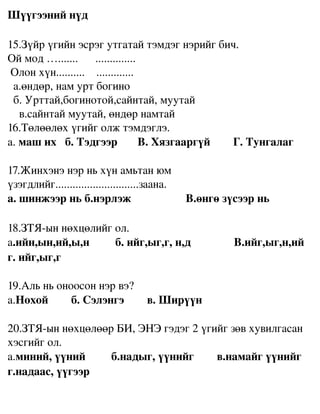 Шүүгээний нүд

15.Зүйр үгийн эсрэг утгатай тэмдэг нэрийг бич.
Ой мод ….......      ..............
 Олон хүн..........    .............                  
  а.өндөр, нам урт богино                                
  б. Урттай,богинотой,сайнтай, муутай                
    в.сайнтай муутай, өндөр намтай 
16.Төлөөлөх үгийг олж тэмдэглэ.
а. маш их   б. Тэдгээр       В. Хязгааргүй        Г. Тунгалаг 

17.Жинхэнэ нэр нь хүн амьтан юм 
үзэгдлийг.............................заана.
а. шинжээр нь б.нэрлэж                   В.өнгө зүсээр нь

18.ЗТЯ­ын нөхцөлийг ол.
а.ийн,ын,ий,ы,н         б. ийг,ыг,г, н,д               В.ийг,ыг,н,ий 
г. ийг,ыг,г

19.Аль нь оноосон нэр вэ?
а.Нохой        б. Сэлэнгэ        в. Ширүүн

20.ЗТЯ­ын нөхцөлөөр БИ, ЭНЭ гэдэг 2 үгийг зөв хувилгасан 
хэсгийг ол.
а.миний, үүний         б.надыг, үүнийг        в.намайг үүнийг 
г.надаас, үүгээр
 