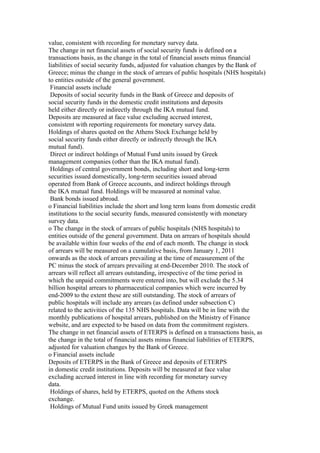 value, consistent with recording for monetary survey data.
The change in net financial assets of social security funds is defined on a
transactions basis, as the change in the total of financial assets minus financial
liabilities of social security funds, adjusted for valuation changes by the Bank of
Greece; minus the change in the stock of arrears of public hospitals (NHS hospitals)
to entities outside of the general government.
 Financial assets include
 Deposits of social security funds in the Bank of Greece and deposits of
social security funds in the domestic credit institutions and deposits
held either directly or indirectly through the IKA mutual fund.
Deposits are measured at face value excluding accrued interest,
consistent with reporting requirements for monetary survey data.
Holdings of shares quoted on the Athens Stock Exchange held by
social security funds either directly or indirectly through the IKA
mutual fund).
 Direct or indirect holdings of Mutual Fund units issued by Greek
management companies (other than the IKA mutual fund).
 Holdings of central government bonds, including short and long-term
securities issued domestically, long-term securities issued abroad
operated from Bank of Greece accounts, and indirect holdings through
the IKA mutual fund. Holdings will be measured at nominal value.
 Bank bonds issued abroad.
o Financial liabilities include the short and long term loans from domestic credit
institutions to the social security funds, measured consistently with monetary
survey data.
o The change in the stock of arrears of public hospitals (NHS hospitals) to
entities outside of the general government. Data on arrears of hospitals should
be available within four weeks of the end of each month. The change in stock
of arrears will be measured on a cumulative basis, from January 1, 2011
onwards as the stock of arrears prevailing at the time of measurement of the
PC minus the stock of arrears prevailing at end-December 2010. The stock of
arrears will reflect all arrears outstanding, irrespective of the time period in
which the unpaid commitments were entered into, but will exclude the 5.34
billion hospital arrears to pharmaceutical companies which were incurred by
end-2009 to the extent these are still outstanding. The stock of arrears of
public hospitals will include any arrears (as defined under subsection C)
related to the activities of the 135 NHS hospitals. Data will be in line with the
monthly publications of hospital arrears, published on the Ministry of Finance
website, and are expected to be based on data from the commitment registers.
The change in net financial assets of ETERPS is defined on a transactions basis, as
the change in the total of financial assets minus financial liabilities of ETERPS,
adjusted for valuation changes by the Bank of Greece.
o Financial assets include
Deposits of ETERPS in the Bank of Greece and deposits of ETERPS
in domestic credit institutions. Deposits will be measured at face value
excluding accrued interest in line with recording for monetary survey
data.
 Holdings of shares, held by ETERPS, quoted on the Athens stock
exchange.
 Holdings of Mutual Fund units issued by Greek management
 