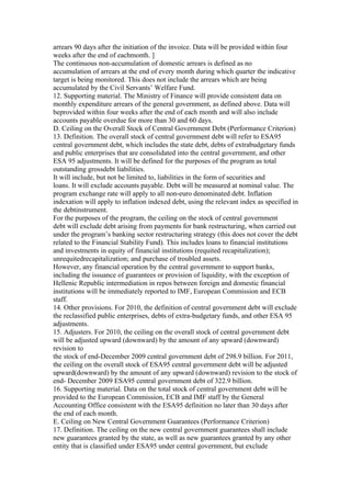 arrears 90 days after the initiation of the invoice. Data will be provided within four
weeks after the end of eachmonth. ]
The continuous non-accumulation of domestic arrears is defined as no
accumulation of arrears at the end of every month during which quarter the indicative
target is being monitored. This does not include the arrears which are being
accumulated by the Civil Servants’ Welfare Fund.
12. Supporting material. The Ministry of Finance will provide consistent data on
monthly expenditure arrears of the general government, as defined above. Data will
beprovided within four weeks after the end of each month and will also include
accounts payable overdue for more than 30 and 60 days.
D. Ceiling on the Overall Stock of Central Government Debt (Performance Criterion)
13. Definition. The overall stock of central government debt will refer to ESA95
central government debt, which includes the state debt, debts of extrabudgetary funds
and public enterprises that are consolidated into the central government, and other
ESA 95 adjustments. It will be defined for the purposes of the program as total
outstanding grossdebt liabilities.
It will include, but not be limited to, liabilities in the form of securities and
loans. It will exclude accounts payable. Debt will be measured at nominal value. The
program exchange rate will apply to all non-euro denominated debt. Inflation
indexation will apply to inflation indexed debt, using the relevant index as specified in
the debtinstrument.
For the purposes of the program, the ceiling on the stock of central government
debt will exclude debt arising from payments for bank restructuring, when carried out
under the program’s banking sector restructuring strategy (this does not cover the debt
related to the Financial Stability Fund). This includes loans to financial institutions
and investments in equity of financial institutions (requited recapitalization);
unrequitedrecapitalization; and purchase of troubled assets.
However, any financial operation by the central government to support banks,
including the issuance of guarantees or provision of liquidity, with the exception of
Hellenic Republic intermediation in repos between foreign and domestic financial
institutions will be immediately reported to IMF, European Commission and ECB
staff.
14. Other provisions. For 2010, the definition of central government debt will exclude
the reclassified public enterprises, debts of extra-budgetary funds, and other ESA 95
adjustments.
15. Adjusters. For 2010, the ceiling on the overall stock of central government debt
will be adjusted upward (downward) by the amount of any upward (downward)
revision to
the stock of end-December 2009 central government debt of 298.9 billion. For 2011,
the ceiling on the overall stock of ESA95 central government debt will be adjusted
upward(downward) by the amount of any upward (downward) revision to the stock of
end- December 2009 ESA95 central government debt of 322.9 billion.
16. Supporting material. Data on the total stock of central government debt will be
provided to the European Commission, ECB and IMF staff by the General
Accounting Office consistent with the ESA95 definition no later than 30 days after
the end of each month.
E. Ceiling on New Central Government Guarantees (Performance Criterion)
17. Definition. The ceiling on the new central government guarantees shall include
new guarantees granted by the state, as well as new guarantees granted by any other
entity that is classified under ESA95 under central government, but exclude
 