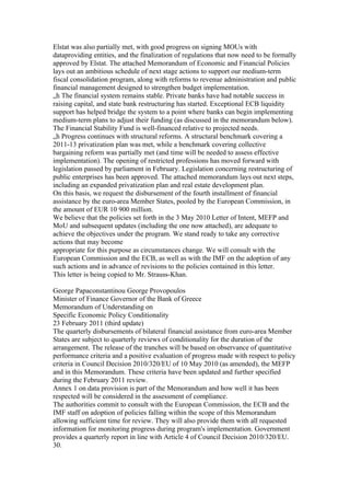 Elstat was also partially met, with good progress on signing MOUs with
dataproviding entities, and the finalization of regulations that now need to be formally
approved by Elstat. The attached Memorandum of Economic and Financial Policies
lays out an ambitious schedule of next stage actions to support our medium-term
fiscal consolidation program, along with reforms to revenue administration and public
financial management designed to strengthen budget implementation.
„h The financial system remains stable. Private banks have had notable success in
raising capital, and state bank restructuring has started. Exceptional ECB liquidity
support has helped bridge the system to a point where banks can begin implementing
medium-term plans to adjust their funding (as discussed in the memorandum below).
The Financial Stability Fund is well-financed relative to projected needs.
„h Progress continues with structural reforms. A structural benchmark covering a
2011-13 privatization plan was met, while a benchmark covering collective
bargaining reform was partially met (and time will be needed to assess effective
implementation). The opening of restricted professions has moved forward with
legislation passed by parliament in February. Legislation concerning restructuring of
public enterprises has been approved. The attached memorandum lays out next steps,
including an expanded privatization plan and real estate development plan.
On this basis, we request the disbursement of the fourth installment of financial
assistance by the euro-area Member States, pooled by the European Commission, in
the amount of EUR 10 900 million.
We believe that the policies set forth in the 3 May 2010 Letter of Intent, MEFP and
MoU and subsequent updates (including the one now attached), are adequate to
achieve the objectives under the program. We stand ready to take any corrective
actions that may become
appropriate for this purpose as circumstances change. We will consult with the
European Commission and the ECB, as well as with the IMF on the adoption of any
such actions and in advance of revisions to the policies contained in this letter.
This letter is being copied to Mr. Strauss-Khan.

George Papaconstantinou George Provopoulos
Minister of Finance Governor of the Bank of Greece
Memorandum of Understanding on
Specific Economic Policy Conditionality
23 February 2011 (third update)
The quarterly disbursements of bilateral financial assistance from euro-area Member
States are subject to quarterly reviews of conditionality for the duration of the
arrangement. The release of the tranches will be based on observance of quantitative
performance criteria and a positive evaluation of progress made with respect to policy
criteria in Council Decision 2010/320/EU of 10 May 2010 (as amended), the MEFP
and in this Memorandum. These criteria have been updated and further specified
during the February 2011 review.
Annex 1 on data provision is part of the Memorandum and how well it has been
respected will be considered in the assessment of compliance.
The authorities commit to consult with the European Commission, the ECB and the
IMF staff on adoption of policies falling within the scope of this Memorandum
allowing sufficient time for review. They will also provide them with all requested
information for monitoring progress during program's implementation. Government
provides a quarterly report in line with Article 4 of Council Decision 2010/320/EU.
30.
 