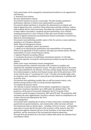 Each sectoral plan will be managed by interministerial taskforces to be appointed by
end February.
ii. Structural fiscal reforms
Revenue administration reforms
Government launches an anti-tax evasion plan. The plan includes quantitative
performance indicators to hold revenue administration accountable.
Government adopts legislation to streamline the administrative tax dispute and
judicial appeal processes, centralises filing enforcement and debt collection, indirect
audit methods and tax return processing, and adopts the required acts and procedures
to better address misconduct, corruption and poor performance of tax officials,
including prosecution in cases of breach of duty and a more flexible recruitment
process to appoint and promote good performers (based on principles of meritocracy,
objectivity and transparency).
Government starts publishing monthly reports of the five anti-tax evasion taskforces,
including a set of progress indicators.
Public financial management reforms
To strengthen expenditure control, Government
ƒ{ adopts an act specifying the qualification and responsibilities of accounting
officers to be appointed in all line ministries and major government entities with the
responsibility to ensure sound financial controls;
ƒ{ appoints financial accounting officers;
ƒ{ accelerates the process of establishing commitment registries. It will make
operational registries covering the whole general government (except the smallest
entities).
Public sector wages and human resource management
Government presents a detailed action plan with a timeline to complete and
implement the simplified remuneration system. This plan will be based on the results
of the report published by the Ministry of Finance and the Single Payment Authority.
Government prepares a medium-term human resource plan for the period up to 2014
in line with the rule of 1 recruitment for 5 exits.1 The plan will include tighter rules
for temporary staff, cancellation of vacant job post and reallocation of qualified staff
to priority areas.
Government starts publishing monthly data on staff movements (entries, exits,
transfers among entities) of the several government departments.
To complete the pension reform
The National Actuarial Authority (NAA) submits comprehensive long-term
projections of pension expenditure up to 2060 under the adopted reform. The
projection will be peer-reviewed and validated by the EU Economic Policy
Committee and the European Commission, IMF and ECB staff. The projections shall
encompass the main supplementary (auxiliary) schemes, based on comprehensive set
of data collected and elaborated by the NAA.
Asset management
Government starts compiling the inventory of state-owned assets, including stakes in
quoted and non-quoted enterprises, and commercially viable real estate and land.
Government provides an interim report – including a first list of assets – and describes
steps taken to ensure that the first part of the inventory will be ready by June 2011.
Government appoints financial advisors for the formation of real estate and land
portfolios, and the structuring of the associated privatisation transactions.
Proceeds from privatisation are to be used to redeem debt and do not substitute fiscal
consolidation efforts.
 