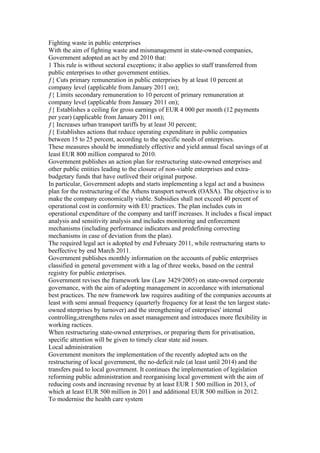 Fighting waste in public enterprises
With the aim of fighting waste and mismanagement in state-owned companies,
Government adopted an act by end 2010 that:
1 This rule is without sectoral exceptions; it also applies to staff transferred from
public enterprises to other government entities.
ƒ{ Cuts primary remuneration in public enterprises by at least 10 percent at
company level (applicable from January 2011 on);
ƒ{ Limits secondary remuneration to 10 percent of primary remuneration at
company level (applicable from January 2011 on);
ƒ{ Establishes a ceiling for gross earnings of EUR 4 000 per month (12 payments
per year) (applicable from January 2011 on);
ƒ{ Increases urban transport tariffs by at least 30 percent;
ƒ{ Establishes actions that reduce operating expenditure in public companies
between 15 to 25 percent, according to the specific needs of enterprises.
These measures should be immediately effective and yield annual fiscal savings of at
least EUR 800 million compared to 2010.
Government publishes an action plan for restructuring state-owned enterprises and
other public entities leading to the closure of non-viable enterprises and extra-
budgetary funds that have outlived their original purpose.
In particular, Government adopts and starts implementing a legal act and a business
plan for the restructuring of the Athens transport network (OASA). The objective is to
make the company economically viable. Subsidies shall not exceed 40 percent of
operational cost in conformity with EU practices. The plan includes cuts in
operational expenditure of the company and tariff increases. It includes a fiscal impact
analysis and sensitivity analysis and includes monitoring and enforcement
mechanisms (including performance indicators and predefining correcting
mechanisms in case of deviation from the plan).
The required legal act is adopted by end February 2011, while restructuring starts to
beeffective by end March 2011.
Government publishes monthly information on the accounts of public enterprises
classified in general government with a lag of three weeks, based on the central
registry for public enterprises.
Government revises the framework law (Law 3429/2005) on state-owned corporate
governance, with the aim of adopting management in accordance with international
best practices. The new framework law requires auditing of the companies accounts at
least with semi annual frequency (quarterly frequency for at least the ten largest state-
owned nterprises by turnover) and the strengthening of enterprises' internal
controlling,strengthens rules on asset management and introduces more flexibility in
working ractices.
When restructuring state-owned enterprises, or preparing them for privatisation,
specific attention will be given to timely clear state aid issues.
Local administration
Government monitors the implementation of the recently adopted acts on the
restructuring of local government, the no-deficit rule (at least until 2014) and the
transfers paid to local government. It continues the implementation of legislation
reforming public administration and reorganising local government with the aim of
reducing costs and increasing revenue by at least EUR 1 500 million in 2013, of
which at least EUR 500 million in 2011 and additional EUR 500 million in 2012.
To modernise the health care system
 
