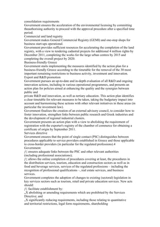 consolidation requirements
Government ensures the acceleration of the environmental licensing by committing
theauthorising authority to proceed with the approval procedure after a specified time
period.
Commercial and land registry
Government makes General Commercial Registry (GEMI) and one-stop shops for
business start-ups operational.
Government provides sufficient resources for accelerating the completion of the land
registry, with a view to tendering cadastral projects for additional 4 million rights by
December 2011, completing the works for the large urban centres by 2015 and
completing the overall project by 2020.
Business-friendly Greece
Government starts implementing the measures identified by the action plan for a
business-friendly Greece according to the timetable for the removal of the 30 most
important remaining restrictions to business activity, investment and innovation.
Export and R&D promotion
Government pursues an up-to-date and in-depth evaluation of all R&D and ongoing
innovation actions, including in various operational programmes, and presents an
action plan for policies aimed at enhancing the quality and the synergies between
public and
private R&D and innovation, as well as tertiary education. This action plan identifies
a clear timetable for relevant measures to be taken, taking the budgetary impact into
account and harmonising these actions with other relevant initiatives in these areas (in
particular the investment law).
Government finalises the creation of an external advisory council, to consider how to
foster innovation, strengthen links between public research and Greek industries and
the development of regional industrial clusters.
Government presents an action plan with a view to abolishing the requirement of
registration with the exporter's registry of the chamber of commerce for obtaining a
certificate of origin by September 2011.
Services directive
Government ensures that the point of single contact (PSC) distinguishes between
procedures applicable to service providers established in Greece and those applicable
to cross-border providers (in particular for the regulated professions).4
Government:
ƒ{ ensures adequate links between the PSC and other relevant authorities
(including professional associations);
ƒ{ allows the online completion of procedures covering at least, the procedures in
the distribution services, tourism, education and construction sectors as well as in
food and beverage services, services of the regulated professions – including the
recognition of professional qualifications –, real estate services, and business
services.
Government completes the adoption of changes to existing (sectoral) legislation in
key services sectors such as tourism, retail and private education services. New acts
should:
ƒ{ facilitate establishment by:
„X abolishing or amending requirements which are prohibited by the Services
Directive; and
„X significantly reducing requirements, including those relating to quantitative
and territorial restrictions, legal form requirements, shareholding
 
