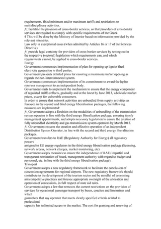 requirements, fixed minimum and/or maximum tariffs and restrictions to
multidisciplinary activities.
ƒ{ facilitate the provision of cross-border services, so that providers of crossborder
services are required to comply with specific requirements of the Greek
4 This will be done by the Ministry of Interior based on information provided by the
relevant ministries.
Law only in exceptional cases (when admitted by Articles 16 or 17 of the Services
Directive).
ƒ{ provide legal certainty for providers of cross-border services by setting out in
the respective (sectoral) legislation which requirements can, and which
requirements cannot, be applied to cross-border services.
Energy
Government commences implementation of plan for opening up lignite-fired
electricity generation to third parties.
Government presents detailed plans for ensuring a maximum market opening as
regards the non-interconnected system.
Government commences implementation of its commitment to award the hydro
reserves management to an independent body.
Government starts to implement the mechanism to ensure that the energy component
of regulated tariffs reflects, gradually and at the latest by June 2013, wholesale market
prices, except for vulnerable consumers.
In order to ensure that network activities are unbundled from supply activities as
foreseen in the second and third energy liberalisation packages, the following
measures are implemented:
ƒ{ Government adopts a Decision on the modalities of unbundling of the transmission
system operator in line with the third energy liberalization package, ensuring timely
management appointments, and adopts necessary legislation to ensure the creation of
fully unbundled electricity and gas transmission system operators by March 2012.
ƒ{ Government ensures the creation and effective operation of an independent
Distribution System Operator, in line with the second and third energy liberalisation
packages.
Government transfers to RAE (Regulatory Authority for Energy) all regulatory
powers
assigned to EU energy regulators in the third energy liberalisation package (licensing,
network access, network charges, market monitoring, etc).
Government adopts measures to ensure the independence of RAE (impartial and
transparent nomination of board, management authority with regard to budget and
personnel, etc. in line with the third energy liberalisation package).
Transport
Government adopts a new regulatory framework to facilitate the conclusion of
concession agreements for regional airports. The new regulatory framework should
contribute to the development of the tourism sector and be mindful of preventing
anticompetitive practices and foresee appropriate oversight of the allocation and
operation of concessions, in full respect of state aid rules.
Government adopts a law that removes the current restrictions on the provision of
services for occasional passenger transport by buses, coaches and limousines and
which
guarantees that any operator that meets clearly specified criteria related to
professional
capacity has unlimited access to the market. The cost for granting and renewing of
 