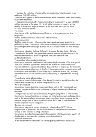 ƒ{ Increase the collection of a special tax on unauthorised establishments by an
additional EUR 100 million;
5 The rule also applies to staff transferred from public enterprises under restructuring
to government entities.
ƒ{ Reduction in domestically-financed spending in investment by at least EUR 500
million compared to the actual 2011 level, while increasing revenue by giving
priority to investment projects financed by EU structural and cohesion funds.
ii. Fiscal structural reforms
Tax reform
Government tables legislation to simplify the tax system, raise revenue in a
progressive
manner and facilitate more effective tax administration.
Asset management
Building on the inventory of commercial state-owned real-estate assets (to be
published by June) Government elaborates a medium-term plan to divest state assets,
revises the privatisation receipts planned for 2011-13 and extends the plan through
2015.
Government privatises Hellenic Defense Systems and the State Lottery Tickets.
To modernise the health care system Government starts the implementation of the
measures recommended by the independent task force on health care.
iii. Structural reforms
To strengthen labour market institutions
Government promotes, monitors and assesses the implementation of the new special
firm-level collective agreements. It ensures that there is no formal or effective
impediment to these agreements and that they contribute to align wage developments
with productivity developments at firm level, thereby promoting competitiveness and
creating and preserving jobs. It provides a report on its assessment. Any necessary
amendment to the law on sectoral collective bargaining is adopted before end-July
2011.
To modernise public administration
Government ensures full operation of the 'Better Regulation Agenda' to reduce the
administrative burden by 20 percent compared with 2008.
Public procurement
Government ensures that the e-procurement framework is fully operational, and
creates a common website for the publishing of all procurement procedures and
outcomes.
To improve the business environment and strengthen competition in open markets
Government changes legislation to mitigate tax obstacles to mergers and acquisitions
such as the non-transfer of accumulated losses, together with the company and the
complex computation of 'excessive benefit' (Law 3522/2006, Article 11) in the
transfer of private limited companies.
Business environment
Government presents an impact assessment evaluating Law 3853/2010 on
simplification of procedures for the establishment of companies in terms of the
savings in time and cost to set up a business.
Government abolishes the requirement of registration with the exporter’s registry of
the chamber of commerce for obtaining a certificate of origin.
Restricted professions
In the implementation of the new law on the opening of restricted professions,
 