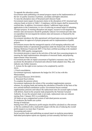To upgrade the education system
Government starts publishing a bi-annual progress report on the implementation of
the law on quality assurance in primary, secondary and higher education.
To raise the absorption rates of Structural and Cohesion Funds
Government meets targets for payment claims in the absorption of EU structural and
cohesion funds set down in Table 1. Compliance with the targets shall be measured by
certified data. In addition, Government submits 5 additional major project
applications to the Commission, in view of achieving an annual target of submitting
10 major projects. In meeting absorption rate targets, recourse to non-targeted de
minimis state aid measures should be gradually reduced. Government provides data
on expenditure for non-targeted de minimis state aid measures co-financed by the
structural funds.
Government introduces the fully-operational web-based open-access monitoring tool
of procedures for approval of project proposals and for implementation of public
projects.
Government ensures that the managerial capacity of all managing authorities and
intermediate bodies of operational programmes under the framework of the National
Strategy Reference Framework 2007-13 has been certified according to the standard
ISO 9001:2008 (quality management).
Government presents a report on the activities of the task force assessing progress in
ensuring the rapid implementation absorption of structural funds, and proposing
improvements when necessary.
Government provides an impact assessment of legislative measures since 2010 to
accelerate the absorption of structural and cohesion funds adopted since May, and
indicates any further measures.
5. Actions for the eight review (actions to be completed by end Q1-
2012)
i. Fiscal consolidation
Government rigorously implements the budget for 2012 in line with this
Memorandum,
and Council Decision 2010/320/EU.
ii. Structural fiscal reforms
To complete the pension reform
Government implements the reform of the secondary/supplementary pension
schemes, by merging funds and starting the calculation of benefits on the basis of the
new notional defined-contribution system. Government freezes nominal
supplementary pensions and reduces the replacement rates for accrued rights in funds
with deficits, based on the actuarial study prepared by the National Actuarial
Authority. In case the actuarial study is not ready, replacement rates are reduced,
starting from 1 January 2012, to avoiddeficits.
All funds set up a computerised system of individual pension accounts.
To modernise the health care system
Pricing of medicines
Starting from 2012, pharmacies profit margins should be calculated as a flat amount
or flat fee combined with a small profit margin with the aim of reducing the overall
profit margin to no more than 15 percent.
Accounting and control
Social security funds start publishing an annual report on medicine prescription.
Individual prescription reports are regularly (at least annually) fed back to each
 