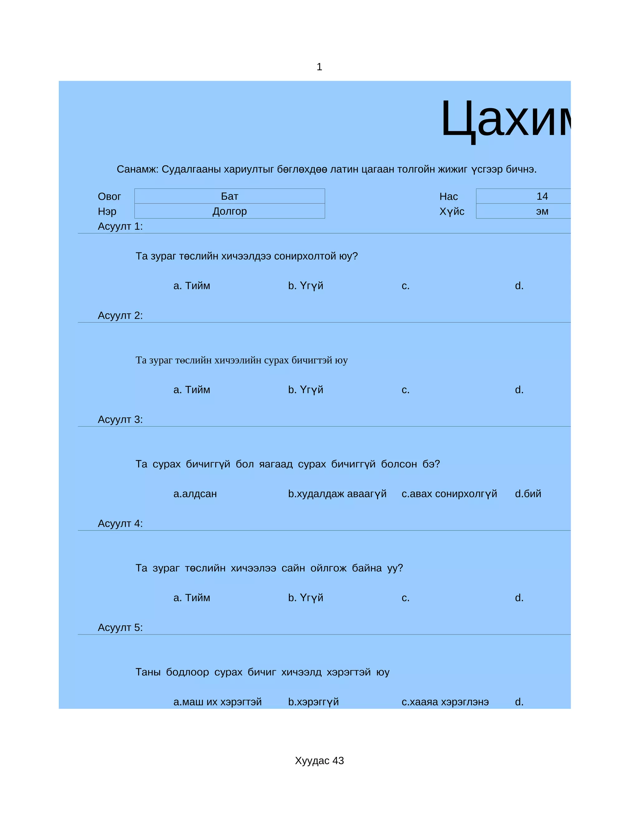 1




                                                                  Цахим су
   Санамж: Судалгааны хариултыг бөглөхдөө латин цагаан толгойн жижиг үсгээр бичнэ.

Овог                     Бат                                      Нас                14
Нэр                     Долгор                                    Хүйс               эм
Асуулт 1:

       Та зураг төслийн хичээлдээ сонирхолтой юу?

              a. Тийм                 b. Үгүй              c.                   d.

Асуулт 2:



       Та зураг төслийн хичээлийн сурах бичигтэй юу

              a. Тийм                 b. Үгүй              c.                   d.

Асуулт 3:



       Та сурах бичиггүй бол яагаад сурах бичиггүй болсон бэ?

              a.алдсан                b.худалдаж аваагүй   c.авах сонирхолгүй   d.бий

Асуулт 4:



       Та зураг төслийн хичээлээ сайн ойлгож байна уу?

              a. Тийм                 b. Үгүй              c.                   d.

Асуулт 5:



       Таны бодлоор сурах бичиг хичээлд хэрэгтэй юу

              a.маш их хэрэгтэй       b.хэрэггүй           c.хааяа хэрэглэнэ    d.




                                        Хуудас 43
 