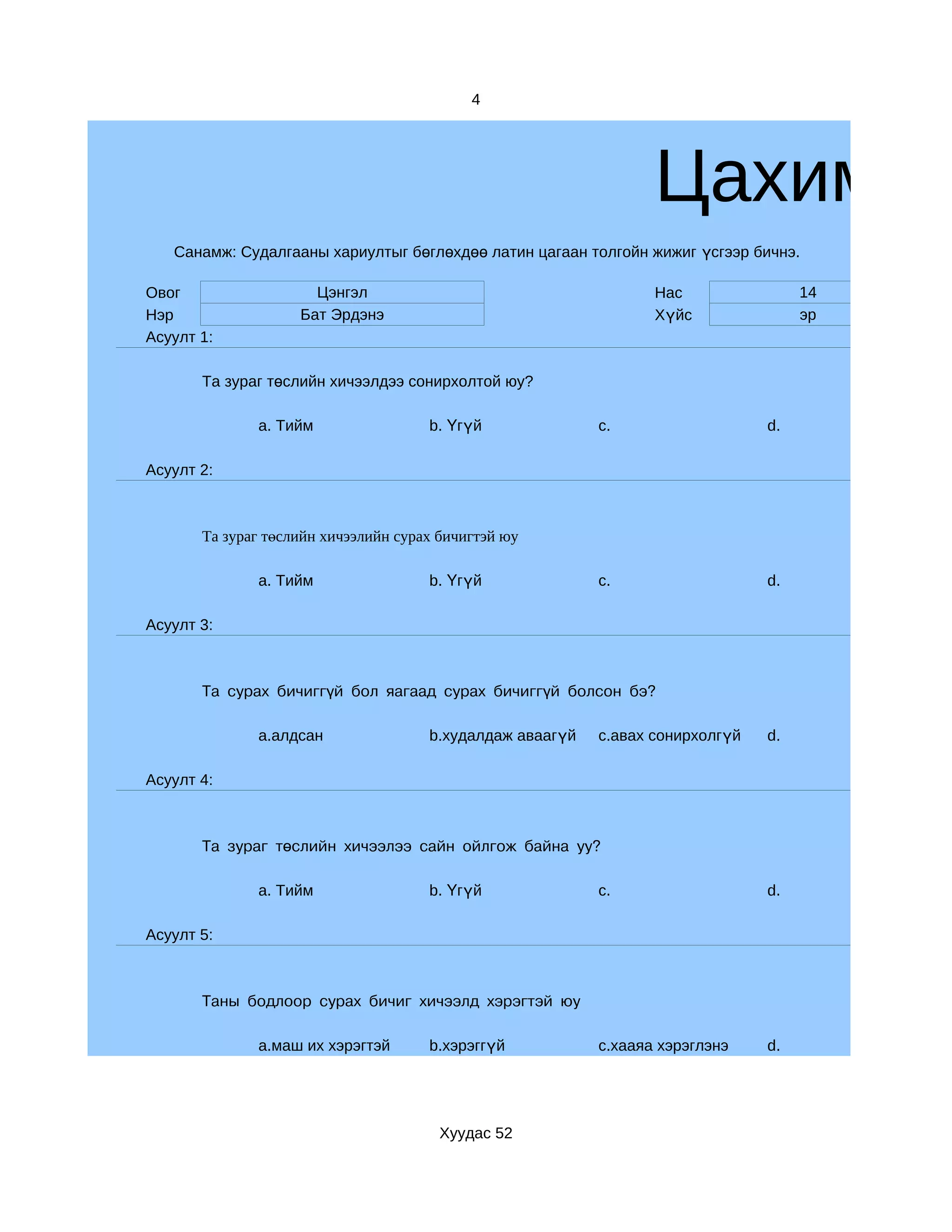 4




                                                                  Цахим су
   Санамж: Судалгааны хариултыг бөглөхдөө латин цагаан толгойн жижиг үсгээр бичнэ.

Овог                  Цэнгэл                                      Нас                14
Нэр                 Бат Эрдэнэ                                    Хүйс               эр
Асуулт 1:

       Та зураг төслийн хичээлдээ сонирхолтой юу?

              a. Тийм                 b. Үгүй              c.                   d.

Асуулт 2:



       Та зураг төслийн хичээлийн сурах бичигтэй юу

              a. Тийм                 b. Үгүй              c.                   d.

Асуулт 3:



       Та сурах бичиггүй бол яагаад сурах бичиггүй болсон бэ?

              a.алдсан                b.худалдаж аваагүй   c.авах сонирхолгүй   d.

Асуулт 4:



       Та зураг төслийн хичээлээ сайн ойлгож байна уу?

              a. Тийм                 b. Үгүй              c.                   d.

Асуулт 5:



       Таны бодлоор сурах бичиг хичээлд хэрэгтэй юу

              a.маш их хэрэгтэй       b.хэрэггүй           c.хааяа хэрэглэнэ    d.




                                        Хуудас 52
 