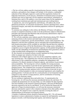 « The law will also address specific closed professions (lawyers, notaries, engineers,
architects, and auditors). Key changes will include: (i) for notaries, a substantial
reduction of fees (through a regressive scale) and free negotiation of prices for
highvalue transactions; (ii) for lawyers, elimination of minimum prices (except for
justified cases such as legal aid); (iii) for engineers and architects, elimination of
minimum fees; and (iv) for auditors, a two-year sunset clause for the regulation of
working hours (minimum-per-audit and maximum-per-year working hours).
 A separate law, also to be legislated by end-February, will address the closed
pharmacist profession. It will permit incorporation, increase operating hours, reduce
fixed profit margins, and reduce the minimum population criterion for opening new
pharmacies.
To minimize any ambiguity in this reform, the Ministry of Finance will address a
circular to competent ministries in order to list the professions subject to liberalization
principles and requesting that Ministries take all necessary administrative steps to
implement the law within 4 months.
25. We will also undertake some industry-specific liberalization during 2011. Reports
analyzing reforms in the tourism and retail trade sectors and their potential
contribution to employment, growth and disinflation, remain under preparation. The
diagnostic work has been completed, and we anticipate that recommendations and
time-bound action plans will be available by end-April. Beyond these key industries
another important focus will be the liberalization of the energy sector, including: (i)
competitive access to lignite fired generation capacity; (ii) the gradual deregulation of
tariffs; (iii) the unbundling of transmission and distribution from generation; and (iv)
a plan awarding hydro management to an independent body.
26. Key business environment reforms recently legislated are being implemented,
while we prepare new initiatives for later in the year:
Parliament will in March approve a new law for the competition authority, and
new licensing laws. The competition law will aim to increase the efficiency and
effectiveness of the competition authority; strengthen the independence and
continuity of its Board; maintain its financial capacity, and reinforce its governance
and accountability. The licensing law will set a deadline for issuing necessary
opinions (with a non-response to provide for tacit agreement) and a deadline for
granting licenses. The companion law covering environmental permits will set a
deadline for issuing necessary opinions (with a non-response to provide for tacit
agreement, without prejudice to other environmental legislation); and a deadline for
granting permits. It will also provide for a reclassification of environmental impact
categories in line with EU average practices, and for coordination of licensing
procedures by electronic means.
We are working to implement these and earlier laws. To operationalize the
licensing law, we will issue the necessary presidential decrees (by end-June). To
complete the preparations for one-stop shops, we will complete the data migration
from the Chambers to the General Commercial Registry, and issue all Ministerial
decisions required by the law by end-March. To set in motion the framework for
approvals of large investment projects, we will issue the necessary ministerial
decisions and transfer experts in the evaluation of projects from other public entities
by end-June. We intend to issue a report by end-June covering the status of
implementation of all business environment reforms.
A number of additional reforms should be finalized during 2011. We will amend
legislation to remove administrative burdens on exports by end-September; accelerate
progress towards a well-functioning land registry; and minimize legal and
 