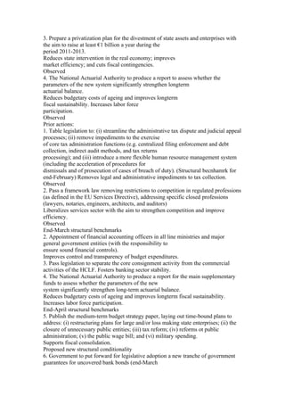 3. Prepare a privatization plan for the divestment of state assets and enterprises with
the aim to raise at least €1 billion a year during the
period 2011-2013.
Reduces state intervention in the real economy; improves
market efficiency; and cuts fiscal contingencies.
Observed
4. The National Actuarial Authority to produce a report to assess whether the
parameters of the new system significantly strengthen longterm
actuarial balance.
Reduces budgetary costs of ageing and improves longterm
fiscal sustainability. Increases labor force
participation.
Observed
Prior actions:
1. Table legislation to: (i) streamline the administrative tax dispute and judicial appeal
processes; (ii) remove impediments to the exercise
of core tax administration functions (e.g. centralized filing enforcement and debt
collection, indirect audit methods, and tax returns
processing); and (iii) introduce a more flexible human resource management system
(including the acceleration of procedures for
dismissals and of prosecution of cases of breach of duty). (Structural becnhamrk for
end-February) Removes legal and administrative impediments to tax collection.
Observed
2. Pass a framework law removing restrictions to competition in regulated professions
(as defined in the EU Services Directive), addressing specific closed professions
(lawyers, notaries, engineers, architects, and auditors)
Liberalizes services sector with the aim to strengthen competition and improve
efficiency.
Observed
End-March structural benchmarks
2. Appointment of financial accounting officers in all line ministries and major
general government entities (with the responsibility to
ensure sound financial controls).
Improves control and transparency of budget expenditures.
3. Pass legislation to separate the core consignment activity from the commercial
activities of the HCLF. Fosters banking sector stability.
4. The National Actuarial Authority to produce a report for the main supplementary
funds to assess whether the parameters of the new
system significantly strengthen long-term actuarial balance.
Reduces budgetary costs of ageing and improves longterm fiscal sustainability.
Increases labor force participation.
End-April structural benchmarks
5. Publish the medium-term budget strategy paper, laying out time-bound plans to
address: (i) restructuring plans for large and/or loss making state enterprises; (ii) the
closure of unnecessary public entities; (iii) tax reform; (iv) reforms ot public
administration; (v) the public wage bill; and (vi) military spending.
Supports fiscal consolidation.
Proposed new structural conditionality
6. Government to put forward for legislative adoption a new tranche of government
guarantees for uncovered bank bonds (end-March
 