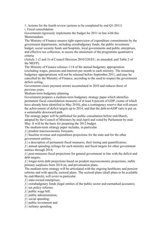 1. Actions for the fourth review (actions to be completed by end Q1-2011)
i. Fiscal consolidation
Government rigorously implements the budget for 2011 in line with this
Memorandum.
The Ministry of Finance ensures tight supervision of expenditure commitments by the
government departments, including extrabudgetary funds, the public investment
budget, social security funds and hospitals, local governments and public enterprises,
and effective tax collection, to secure the attainment of the programme quantitative
criteria
(Article 1 (2 and 3) of Council Decision 2010/320/EU, as amended, and Table 2 of
the MEFP).
The Ministry of Finance releases 1/14 of the annual budgetary appropriation
(excluding wages, pensions and interest) per month to each ministry. The remaining
budgetary appropriations will not be released before September 2011, and may be
cancelled by the Ministry of Finance, according to the need to respect the government
deficit ceiling.
Government clears payment arrears accumulated in 2010 and reduces those of
previous years.
Medium-term budgetary planning
Government prepares a medium-term budgetary strategy paper which identifies
permanent fiscal consolidation measures of at least 8 percent of GDP, (some of which
have already been identified in May 2010), plus a contingency reserve that will ensure
the achievement of deficit targets up to 2014, and that the debt-to-GDP ratio is put on
a sustainable downward path.
The strategy paper will be published for public consultation before end-March,
adopted by the Council of Ministers by mid-April and voted by Parliament by mid-
May. It will be the basis for preparing the 2012 budget.
The medium-term strategy paper includes, in particular:
ƒ{ prudent macroeconomic forecasts;
ƒ{ baseline revenue and expenditure projections for the state and for the other
government entities;
ƒ{ a description of permanent fiscal measures, their timing and quantification;
ƒ{ annual spending ceilings for each ministry and fiscal targets for other government
entities through 2014;
ƒ{ post-measures fiscal projections for general government in line with the deficit and
debt targets;
ƒ{ longer-term debt projections based on prudent macroeconomic projections, stable
primary surpluses from 2014 on, and privatisation plans.
The medium-term strategy will be articulated with the ongoing healthcare and pension
reforms and with specific sectoral plans. The sectoral plans (draft plans to be available
by end-March), will cover in particular:
ƒ{ state-owned enterprises;
ƒ{ extrabudgetary funds (legal entities of the public sector and earmarked accounts);
ƒ{ tax policy reforms;
ƒ{ public wage bill;
ƒ{ public administration;
ƒ{ social spending;
ƒ{ public investment and
ƒ{ military spending.
 
