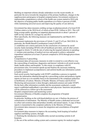 Building on important reforms already undertaken over the recent months, in
particular the move towards the integration of the primary healthcare, changes in the
suppliessystem and progress in hospital computerisation, Government continues to
implementthe comprehensive reform of the health care system started in 2010 with
the objective of keeping public health expenditure at or below 6 percent of GDP,
while maintaining universal access and improving the quality of care delivery

Government has taken measures yielding savings on pharmaceuticals of at least EUR
2 billion relative to the 2010 level, of which at least EUR 1 billion in 2011. This will
bring average public spending on outpatient pharmaceuticals to about 1 percent of
GDP (in line with the EU average) by end 2012.
More specifically, the following measures are implemented by end March 2011:
Governance
Government implements the provisions of Article 31 and 32 of Law 3863/2010. In
particular, the Health Benefit Coordination Council (SYSPY):
ƒ{ establishes new criteria and terms for the conclusions of contracts by social
security funds (including OPAD) with all healthcare providers, and all other actions
envisaged in Article 32 with the aim of achieving the targeted reduction in spending;
ƒ{ initiates joint purchase of medical services and goods to achieve substantial
expenditure reduction (of at least 25 percent compared to 2010) through pricevolume
agreements.
Comprehensive E-prescribing
Government takes all necessary measures in order to extend in a cost-effective way
the e-prescribing of medicines, diagnostics and doctors' referrals to all social security
funds, health centres and hospitals. To this extent, in compliance with EU
procurement rules. Government speeds up and finalises the necessary tendering
procedures to implement acomprehensive and uniform health care information system
(e-health system).
Each social security fund together with SYSPY establishes a process to regularly
assess the information obtained through the e-prescribing system and produces regular
reports (at least on a six-monthly basis) to be transmitted to the competent authorities
in theMinistry of Labour, Ministry of Health, Ministry of Finance and ELSTAT.
Monitoring and assessment is done through a dedicated common unit under SYSPY.
On the basis ofthe information available and the assessment conducted, a yearly
report is published andfeedback is provided to each physician. Sanctions and penalties
will be enforced as a follow up to the assessment.
Hospital computerisation and monitoring system
Government (Ministry of Health) completes the programme of hospital
computerisation.
In particular, building on the web-based platform esy.net, it finalises the process of
centralisation of information. The Ministry of Health creates a dedicated service/unit
to collect and scrutinise data and produce monthly and annual reports. A copy of these
reports is transmitted to the competent authority in the Ministry of Finance.
Government takes measures to ensure the integration and consolidation of hospitals'
IT systems.
Government takes measures to improve the accounting, book keeping (of medical
supplies) and billing systems, through:
ƒ{ finalising the introduction of double-entry accrual accounting systems in all
hospitals;
ƒ{ the use of the uniform coding system and a common registry for medical supplies
 