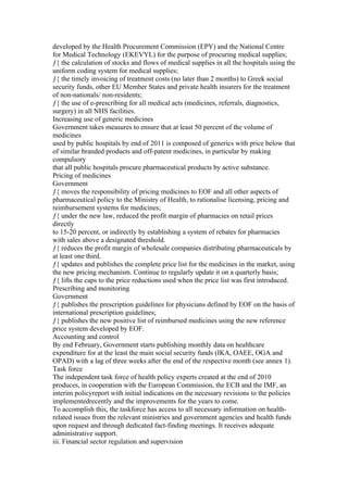 developed by the Health Procurement Commission (EPY) and the National Centre
for Medical Technology (EKEVYL) for the purpose of procuring medical supplies;
ƒ{ the calculation of stocks and flows of medical supplies in all the hospitals using the
uniform coding system for medical supplies;
ƒ{ the timely invoicing of treatment costs (no later than 2 months) to Greek social
security funds, other EU Member States and private health insurers for the treatment
of non-nationals/ non-residents;
ƒ{ the use of e-prescribing for all medical acts (medicines, referrals, diagnostics,
surgery) in all NHS facilities.
Increasing use of generic medicines
Government takes measures to ensure that at least 50 percent of the volume of
medicines
used by public hospitals by end of 2011 is composed of generics with price below that
of similar branded products and off-patent medicines, in particular by making
compulsory
that all public hospitals procure pharmaceutical products by active substance.
Pricing of medicines
Government
ƒ{ moves the responsibility of pricing medicines to EOF and all other aspects of
pharmaceutical policy to the Ministry of Health, to rationalise licensing, pricing and
reimbursement systems for medicines;
ƒ{ under the new law, reduced the profit margin of pharmacies on retail prices
directly
to 15-20 percent, or indirectly by establishing a system of rebates for pharmacies
with sales above a designated threshold.
ƒ{ reduces the profit margin of wholesale companies distributing pharmaceuticals by
at least one third.
ƒ{ updates and publishes the complete price list for the medicines in the market, using
the new pricing mechanism. Continue to regularly update it on a quarterly basis;
ƒ{ lifts the caps to the price reductions used when the price list was first introduced.
Prescribing and monitoring
Government
ƒ{ publishes the prescription guidelines for physicians defined by EOF on the basis of
international prescription guidelines;
ƒ{ publishes the new positive list of reimbursed medicines using the new reference
price system developed by EOF.
Accounting and control
By end February, Government starts publishing monthly data on healthcare
expenditure for at the least the main social security funds (IKA, OAEE, OGA and
OPAD) with a lag of three weeks after the end of the respective month (see annex 1).
Task force
The independent task force of health policy experts created at the end of 2010
produces, in cooperation with the European Commission, the ECB and the IMF, an
interim policyreport with initial indications on the necessary revisions to the policies
implementedrecently and the improvements for the years to come.
To accomplish this, the taskforce has access to all necessary information on health-
related issues from the relevant ministries and government agencies and health funds
upon request and through dedicated fact-finding meetings. It receives adequate
administrative support.
iii. Financial sector regulation and supervision
 