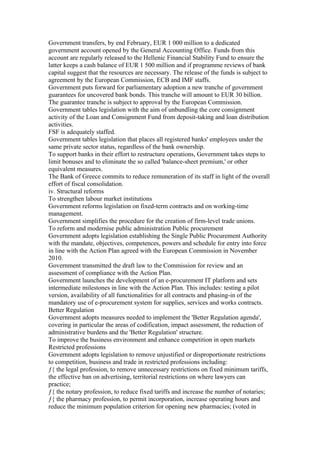 Government transfers, by end February, EUR 1 000 million to a dedicated
government account opened by the General Accounting Office. Funds from this
account are regularly released to the Hellenic Financial Stability Fund to ensure the
latter keeps a cash balance of EUR 1 500 million and if programme reviews of bank
capital suggest that the resources are necessary. The release of the funds is subject to
agreement by the European Commission, ECB and IMF staffs.
Government puts forward for parliamentary adoption a new tranche of government
guarantees for uncovered bank bonds. This tranche will amount to EUR 30 billion.
The guarantee tranche is subject to approval by the European Commission.
Government tables legislation with the aim of unbundling the core consignment
activity of the Loan and Consignment Fund from deposit-taking and loan distribution
activities.
FSF is adequately staffed.
Government tables legislation that places all registered banks' employees under the
same private sector status, regardless of the bank ownership.
To support banks in their effort to restructure operations, Government takes steps to
limit bonuses and to eliminate the so called 'balance-sheet premium,' or other
equivalent measures.
The Bank of Greece commits to reduce remuneration of its staff in light of the overall
effort of fiscal consolidation.
iv. Structural reforms
To strengthen labour market institutions
Government reforms legislation on fixed-term contracts and on working-time
management.
Government simplifies the procedure for the creation of firm-level trade unions.
To reform and modernise public administration Public procurement
Government adopts legislation establishing the Single Public Procurement Authority
with the mandate, objectives, competences, powers and schedule for entry into force
in line with the Action Plan agreed with the European Commission in November
2010.
Government transmitted the draft law to the Commission for review and an
assessment of compliance with the Action Plan.
Government launches the development of an e-procurement IT platform and sets
intermediate milestones in line with the Action Plan. This includes: testing a pilot
version, availability of all functionalities for all contracts and phasing-in of the
mandatory use of e-procurement system for supplies, services and works contracts.
Better Regulation
Government adopts measures needed to implement the 'Better Regulation agenda',
covering in particular the areas of codification, impact assessment, the reduction of
administrative burdens and the 'Better Regulation' structure.
To improve the business environment and enhance competition in open markets
Restricted professions
Government adopts legislation to remove unjustified or disproportionate restrictions
to competition, business and trade in restricted professions including:
ƒ{ the legal profession, to remove unnecessary restrictions on fixed minimum tariffs,
the effective ban on advertising, territorial restrictions on where lawyers can
practice;
ƒ{ the notary profession, to reduce fixed tariffs and increase the number of notaries;
ƒ{ the pharmacy profession, to permit incorporation, increase operating hours and
reduce the minimum population criterion for opening new pharmacies; (voted in
 