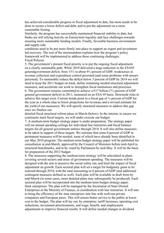 has achieved considerable progress in fiscal adjustment to date, but more needs to be
done to secure a lower deficit and debt, and to put the adjustment on a more
sustainable footing.
Similarly, the program has successfully maintained financial stability to date, but
banks are still relying heavily on Eurosystem liquidity and face challenges towards
ensuring more sustainable funding models. Finally, favorable business environment
and supply-side
conditions need to be put more firmly into place to support an export and investment
led recovery. The rest of the memorandum explains how the program’s policy
framework will be implemented to address these continuing challenges.
Fiscal Policies
5. The government’s present fiscal priority is to put the ongoing fiscal adjustment
on a clearly sustainable path. While 2010 delivered a large reduction in the ESA95
generalgovernment deficit, from 15½ to about 9½ percent of GDP, weaknesses in
revenue collection and expenditure control persisted (and some problems with arrears
persisted). To sustainably reduce the deficit below 3 percent of GDP by 2014 we will
need to keep the 2011 budget on track, define remaining needed structural adjustment
measures, and accelerate our work to strengthen fiscal institutions and processes.
6. The government remains committed to achieve a €17 billion (7½ percent of GDP
general government deficit) in 2011, measured on an ESA 95 basis. Downside risks to
achieve this target exist. Current trends point to a fiscal gap of ¾ percent of GDP for
the year as a whole (due to lower projections for revenues and a revised estimate for
the yield of our measures). We will specify structural measures to address this gap
once we finalize our
detailed fiscal structural reform plans in March (below). In the interim, to ensure we
continueto meet fiscal targets, we will under execute our budget.
7. A medium-term budget strategy paper is under preparation. The strategy paper
will set annual spending ceilings for individual line ministries and fiscal balance
targets for all general government entities through 2014. It will also define measures
to be taken in support of these targets. We estimate that some 8 percent of GDP in
permanent measures will be needed, some of which have already been identified in
our May 2010 program. The medium-term budget strategy paper will be published for
consultation in end-March, approved by the Council of Ministers before mid-April (a
structural benchmark), and to be voted by Parliament by mid-May. It will be the basis
for preparation of the 2012 budget.
8. The measures supporting the medium-term strategy will be articulated in plans
covering several sectors and areas of government spending. The measures will be
designed with the aim to preserve the social safety net, and limit the impact of fiscal
adjustment on growth. Each sectoral plan will set a target for budgetary gains to be
realized through 2014, with the total amounting to 8 percent of GDP (and additional
contingent measures defined as well). Each plan will be available in draft form by
end-March (in some cases, more detailed plans may subsequently be produced). Each
sectoral plan will be incorporated into the medium-term budget strategy paper.
State enterprises. The plan will be managed by the Secretariat of State Owned
Enterprises in the Ministry of Finance, in coordination with line ministries. It will aim
to bring the efficiency of the state enterprises into line with well-run private
companies and European peers. This will ensure better service to the public at lower
cost to the budget. The plan will lay out, by enterprise: tariff increases, operating cost
reductions, investment prioritizations, and wage, benefit, and employment
adjustments to improve financial results. It will define needed changes in dividend
 
