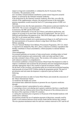 impact on long-term sustainability is validated by the EU Economic Policy
Committee. The parameters of the
new secondary notional defined-contribution system ensure long-term actuarial
balance, as assessed by the National Actuarial Authority.
If the projections by the National Actuarial Authority show that, even after the
reforms of the supplementary schemes, the projected increase in the total public
pension expenditure would exceed the limit of 2.5 percentage points of GDP over
2009-60,
Government revises also the main parameters of the pension system provided by Law
3863/2010. The revision is designed in close consultation with the European
Commission, the IMF and the ECB staffs.
Government substantially revises the list of heavy and arduous professions, and
reduces its coverage to no more than 10 percent of employment. The new list of
Difficult and Hazardous Occupations (Law 3863/2010) shall apply with effect from 1
July 2011 to all current and future workers.
The Bank of Greece commits not to grant pension privileges to its staff and to revise
the main parameters of its pension scheme to align them with those of IKA.
Military spending
The new National Medium-Term Military Procurement Programme, 2011-25, which
is expected to be adopted by May 2011, plans a reduction in military expenditure that
durably contributes to fiscal consolidation, without prejudice to national defence
capability.
Asset management
Government publishes an inventory of state-owned assets, including stakes in listed
and non-listed enterprises and commercially viable real estate and land. It also
provides estimated values of these assets. The inventory will continue to be updated
until endyear to ensure it is comprehensive.
Government establishes a General Secretariat of Real Estate Development in order to
improve coordination and accelerate the privatisation and asset management program
and takes appropriate steps to the creation of special investment vehicles,
On the basis of this inventory, privatisation plans are revised and accelerated targeting
total proceeds of at least EUR 15 billion during the programme period. The pace of
privatisation and real estate development is expected to pick up further in the
following
years.
Government privatises its stake in Casino Mont Parnes and extends the concession of
the Athens International Airport.
To modernise the health care system
Government takes additional measures to promote the use of generic medicines
through:
ƒ{ compulsory doctors' e-prescription by active substance;
ƒ{ associating a lower cost-sharing rate to generic medicines that have a significantly
lower price than the reference price (lower than 60 percent of the reference price) on
the basis of the experience of other EU countries;
ƒ{ setting the maximum price of generics to 60 percent of the branded medicine with
similar active substance.
Government extends the use of capitation payment of physician, currently used by
OAEE, to all contracts between social security funds and the doctors they contract.
The new payment mechanism starts for each new contract renewed in 2011 and for all
 
