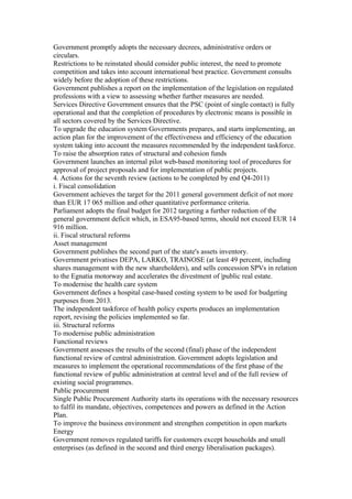 Government promptly adopts the necessary decrees, administrative orders or
circulars.
Restrictions to be reinstated should consider public interest, the need to promote
competition and takes into account international best practice. Government consults
widely before the adoption of these restrictions.
Government publishes a report on the implementation of the legislation on regulated
professions with a view to assessing whether further measures are needed.
Services Directive Government ensures that the PSC (point of single contact) is fully
operational and that the completion of procedures by electronic means is possible in
all sectors covered by the Services Directive.
To upgrade the education system Governments prepares, and starts implementing, an
action plan for the improvement of the effectiveness and efficiency of the education
system taking into account the measures recommended by the independent taskforce.
To raise the absorption rates of structural and cohesion funds
Government launches an internal pilot web-based monitoring tool of procedures for
approval of project proposals and for implementation of public projects.
4. Actions for the seventh review (actions to be completed by end Q4-2011)
i. Fiscal consolidation
Government achieves the target for the 2011 general government deficit of not more
than EUR 17 065 million and other quantitative performance criteria.
Parliament adopts the final budget for 2012 targeting a further reduction of the
general government deficit which, in ESA95-based terms, should not exceed EUR 14
916 million.
ii. Fiscal structural reforms
Asset management
Government publishes the second part of the state's assets inventory.
Government privatises DEPA, LARKO, TRAINOSE (at least 49 percent, including
shares management with the new shareholders), and sells concession SPVs in relation
to the Egnatia motorway and accelerates the divestment of |public real estate.
To modernise the health care system
Government defines a hospital case-based costing system to be used for budgeting
purposes from 2013.
The independent taskforce of health policy experts produces an implementation
report, revising the policies implemented so far.
iii. Structural reforms
To modernise public administration
Functional reviews
Government assesses the results of the second (final) phase of the independent
functional review of central administration. Government adopts legislation and
measures to implement the operational recommendations of the first phase of the
functional review of public administration at central level and of the full review of
existing social programmes.
Public procurement
Single Public Procurement Authority starts its operations with the necessary resources
to fulfil its mandate, objectives, competences and powers as defined in the Action
Plan.
To improve the business environment and strengthen competition in open markets
Energy
Government removes regulated tariffs for customers except households and small
enterprises (as defined in the second and third energy liberalisation packages).
 