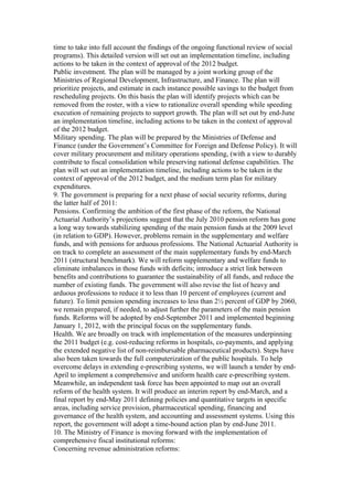 time to take into full account the findings of the ongoing functional review of social
programs). This detailed version will set out an implementation timeline, including
actions to be taken in the context of approval of the 2012 budget.
Public investment. The plan will be managed by a joint working group of the
Ministries of Regional Development, Infrastructure, and Finance. The plan will
prioritize projects, and estimate in each instance possible savings to the budget from
rescheduling projects. On this basis the plan will identify projects which can be
removed from the roster, with a view to rationalize overall spending while speeding
execution of remaining projects to support growth. The plan will set out by end-June
an implementation timeline, including actions to be taken in the context of approval
of the 2012 budget.
Military spending. The plan will be prepared by the Ministries of Defense and
Finance (under the Government’s Committee for Foreign and Defense Policy). It will
cover military procurement and military operations spending, (with a view to durably
contribute to fiscal consolidation while preserving national defense capabilities. The
plan will set out an implementation timeline, including actions to be taken in the
context of approval of the 2012 budget, and the medium term plan for military
expenditures.
9. The government is preparing for a next phase of social security reforms, during
the latter half of 2011:
Pensions. Confirming the ambition of the first phase of the reform, the National
Actuarial Authority’s projections suggest that the July 2010 pension reform has gone
a long way towards stabilizing spending of the main pension funds at the 2009 level
(in relation to GDP). However, problems remain in the supplementary and welfare
funds, and with pensions for arduous professions. The National Actuarial Authority is
on track to complete an assessment of the main supplementary funds by end-March
2011 (structural benchmark). We will reform supplementary and welfare funds to
eliminate imbalances in those funds with deficits; introduce a strict link between
benefits and contributions to guarantee the sustainability of all funds, and reduce the
number of existing funds. The government will also revise the list of heavy and
arduous professions to reduce it to less than 10 percent of employees (current and
future). To limit pension spending increases to less than 2½ percent of GDP by 2060,
we remain prepared, if needed, to adjust further the parameters of the main pension
funds. Reforms will be adopted by end-September 2011 and implemented beginning
January 1, 2012, with the principal focus on the supplementary funds.
Health. We are broadly on track with implementation of the measures underpinning
the 2011 budget (e.g. cost-reducing reforms in hospitals, co-payments, and applying
the extended negative list of non-reimbursable pharmaceutical products). Steps have
also been taken towards the full computerization of the public hospitals. To help
overcome delays in extending e-prescribing systems, we will launch a tender by end-
April to implement a comprehensive and uniform health care e-prescribing system.
Meanwhile, an independent task force has been appointed to map out an overall
reform of the health system. It will produce an interim report by end-March, and a
final report by end-May 2011 defining policies and quantitative targets in specific
areas, including service provision, pharmaceutical spending, financing and
governance of the health system, and accounting and assessment systems. Using this
report, the government will adopt a time-bound action plan by end-June 2011.
10. The Ministry of Finance is moving forward with the implementation of
comprehensive fiscal institutional reforms:
Concerning revenue administration reforms:
 