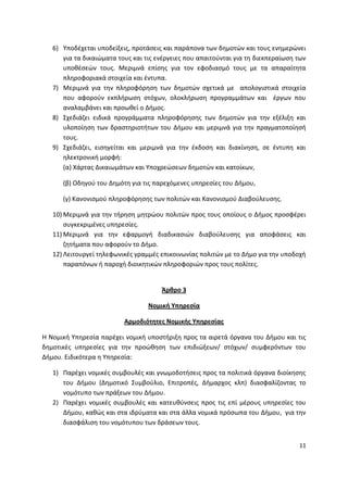 6) Υποδζχεται υποδείξεισ, προτάςεισ και παράπονα των δθμοτϊν και τουσ ενθμερϊνει
      για τα δικαιϊματα τουσ και τισ ενζργειεσ που απαιτοφνται για τθ διεκπεραίωςθ των
      υποκζςεϊν τουσ. Μεριμνά επίςθσ για τον εφοδιαςμό τουσ με τα απαραίτθτα
      πλθροφοριακά ςτοιχεία και ζντυπα.
   7) Μεριμνά για τθν πλθροφόρθςθ των δθμοτϊν ςχετικά με απολογιςτικά ςτοιχεία
      που αφοροφν εκπλιρωςθ ςτόχων, ολοκλιρωςθ προγραμμάτων και ζργων που
      αναλαμβάνει και προωκεί ο Διμοσ.
   8) Σχεδιάηει ειδικά προγράμματα πλθροφόρθςθσ των δθμοτϊν για τθν εξζλιξθ και
      υλοποίθςθ των δραςτθριοτιτων του Διμου και μεριμνά για τθν πραγματοποίθςι
      τουσ.
   9) Σχεδιάηει, ειςθγείται και μεριμνά για τθν ζκδοςθ και διακίνθςθ, ςε ζντυπθ και
      θλεκτρονικι μορφι:
      (α) Χάρτασ Δικαιωμάτων και Υποχρεϊςεων δθμοτϊν και κατοίκων,

      (β) Οδθγοφ του Δθμότθ για τισ παρεχόμενεσ υπθρεςίεσ του Διμου,

      (γ) Κανονιςμοφ πλθροφόρθςθσ των πολιτϊν και Κανονιςμοφ Διαβοφλευςθσ.

   10) Μεριμνά για τθν τιρθςθ μθτρϊου πολιτϊν προσ τουσ οποίουσ ο Διμοσ προςφζρει
       ςυγκεκριμζνεσ υπθρεςίεσ.
   11) Μεριμνά για τθν εφαρμογι διαδικαςιϊν διαβοφλευςθσ για αποφάςεισ και
       ηθτιματα που αφοροφν το Διμο.
   12) Λειτουργεί τθλεφωνικζσ γραμμζσ επικοινωνίασ πολιτϊν με το Διμο για τθν υποδοχι
       παραπόνων ι παροχι διοικθτικϊν πλθροφοριϊν προσ τουσ πολίτεσ.


                                      Άρκρο 3

                                  Νομικι Τπθρεςία

                          Αρμοδιότθτεσ Νομικισ Τπθρεςίασ

Θ Νομικι Υπθρεςία παρζχει νομικι υποςτιριξθ προσ τα αιρετά όργανα του Διμου και τισ
δθμοτικζσ υπθρεςίεσ για τθν προϊκθςθ των επιδιϊξεων/ ςτόχων/ ςυμφερόντων του
Διμου. Ειδικότερα θ Υπθρεςία:

   1) Ραρζχει νομικζσ ςυμβουλζσ και γνωμοδοτιςεισ προσ τα πολιτικά όργανα διοίκθςθσ
      του Διμου (Δθμοτικό Συμβοφλιο, Επιτροπζσ, Διμαρχοσ κλπ) διαςφαλίηοντασ το
      νομότυπο των πράξεων του Διμου.
   2) Ραρζχει νομικζσ ςυμβουλζσ και κατευκφνςεισ προσ τισ επί μζρουσ υπθρεςίεσ του
      Διμου, κακϊσ και ςτα ιδρφματα και ςτα άλλα νομικά πρόςωπα του Διμου, για τθν
      διαςφάλιςθ του νομότυπου των δράςεων τουσ.


                                                                                   11
 