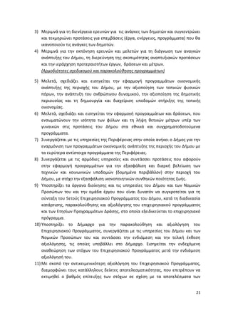 3) Μεριμνά για τθ διενζργεια ερευνϊν για τισ ανάγκεσ των δθμοτϊν και ςυγκεντρϊνει
   και τεκμθριϊνει προτάςεισ για επεμβάςεισ (ζργα, ενζργειεσ, προγράμματα) που κα
   ικανοποιοφν τισ ανάγκεσ των δθμοτϊν.
4) Μεριμνά για τθν εκπόνθςθ ερευνϊν και μελετϊν για τθ διάγνωςθ των αναγκϊν
   ανάπτυξθσ του Διμου, τθ διερεφνθςθ τθσ ςκοπιμότθτασ αναπτυξιακϊν προτάςεων
   και τθν ιεράρχθςθ προτεραιοτιτων ζργων, δράςεων και μζτρων.
   (Αρμοδιότθτεσ ςχεδιαςμοφ και παρακολοφκθςθσ προγραμμάτων)

5) Μελετά, ςχεδιάηει και ειςθγείται τθν εφαρμογι προγραμμάτων οικονομικισ
    ανάπτυξθσ τθσ περιοχισ του Διμου, με τθν αξιοποίθςθ των τοπικϊν φυςικϊν
    πόρων, τθν ανάπτυξθ του ανκρϊπινου δυναμικοφ, τθν αξιοποίθςθ τθσ δθμοτικισ
    περιουςίασ και τθ δθμιουργία και διαχείριςθ υποδομϊν ςτιριξθσ τθσ τοπικισ
    οικονομίασ.
6) Μελετά, ςχεδιάηει και ειςθγείται τθν εφαρμογι προγραμμάτων και δράςεων, που
    ενςωματϊνουν τθν ιςότθτα των φφλων και τθ λιψθ κετικϊν μζτρων υπζρ των
    γυναικϊν ςτισ προτάςεισ του Διμου ςτα εκνικά και ςυγχρθματοδοτοφμενα
    προγράμματα.
7) Συνεργάηεται με τισ υπθρεςίεσ τθσ Ρεριφζρειασ ςτθν οποία ανικει ο Διμοσ για τθν
    εναρμόνιςθ των προγραμμάτων οικονομικισ ανάπτυξθσ τθσ περιοχισ του Διμου με
    τα ευρφτερα αντίςτοιχα προγράμματα τθσ Ρεριφζρειασ.
8) Συνεργάηεται με τισ αρμόδιεσ υπθρεςίεσ και ςυντάςςει προτάςεισ που αφοροφν
    ςτθν εφαρμογι προγραμμάτων για τθν εξαςφάλιςθ και διαρκι βελτίωςθ των
    τεχνικϊν και κοινωνικϊν υποδομϊν (δομθμζνο περιβάλλον) ςτθν περιοχι του
    Διμου, με ςτόχο τθν εξαςφάλιςθ ικανοποιθτικϊν ςυνκθκϊν ποιότθτασ ηωισ.
9) Υποςτθρίηει τα όργανα διοίκθςθσ και τισ υπθρεςίεσ του Διμου και των Νομικϊν
    Ρροςϊπων του και τθν ομάδα ζργου που είναι δυνατόν να ςυγκροτείται για τθ
    ςφνταξθ του 5ετοφσ Επιχειρθςιακοφ Ρρογράμματοσ του Διμου, κατά τθ διαδικαςία
    κατάρτιςθσ, παρακολοφκθςθσ και αξιολόγθςθσ του επιχειρθςιακοφ προγράμματοσ
    και των Ετθςίων Ρρογραμμάτων Δράςθσ, ςτα οποία εξειδικεφεται το επιχειρθςιακό
    πρόγραμμα.
10) Υποςτθρίηει το Διμαρχο για τθν παρακολοφκθςθ και αξιολόγθςθ του
    Επιχειρθςιακοφ Ρρογράμματοσ, ςυνεργάηεται με τισ υπθρεςίεσ του Διμου και των
    Νομικϊν Ρροςϊπων του και ςυντάςςει τθν ενδιάμεςθ και τθν τελικι ζκκεςθ
    αξιολόγθςθσ, τισ οποίεσ υποβάλλει ςτο Διμαρχο. Ειςθγείται τθν ενδεχόμενθ
    ανακεϊρθςθ των ςτόχων του Επιχειρθςιακοφ Ρρογράμματοσ μετά τθν ενδιάμεςθ
    αξιολόγθςι του.
11) Με ςκοπό τθν αντικειμενικότερθ αξιολόγθςθ του Επιχειρθςιακοφ Ρρογράμματοσ,
    διαμορφϊνει τουσ κατάλλθλουσ δείκτεσ αποτελεςματικότθτασ, που επιτρζπουν να
    εκτιμθκεί ο βακμόσ επίτευξθσ των ςτόχων ςε ςχζςθ με τα αποτελζςματα των


                                                                               21
 
