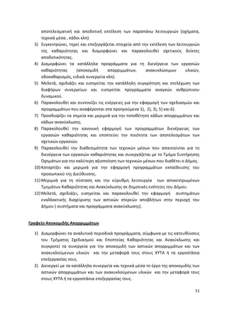 αποτελεςματικι και αποδοτικι εκτζλεςθ των παραπάνω λειτουργιϊν (οχιματα,
      τεχνικά μζςα , κάδοι κλπ).
  3) Συγκεντρϊνει, τθρεί και επεξεργάηεται ςτοιχεία από τθν εκτζλεςθ των λειτουργιϊν
      τθσ κακαριότθτασ και διαμορφϊνει και παρακολουκεί ςχετικοφσ δείκτεσ
      αποδοτικότθτασ.
  4) Διαμορφϊνει τα κατάλλθλα προγράμματα για τθ διενζργεια των εργαςιϊν
      κακαριότθτασ      (αποκομιδι     απορριμμάτων,      ανακυκλϊςιμων       υλικϊν,
      οδοκακαριςμόσ, ειδικά ςυνεργεία κλπ).
  5) Μελετά, ςχεδιάηει και ειςθγείται τθν κατάλλθλθ ςυγκρότθςθ και ςτελζχωςθ των
      διαφόρων ςυνεργείων και ειςθγείται προγράμματα αναγκϊν ανκρϊπινου
      δυναμικοφ.
  6) Ραρακολουκεί και ςυντονίηει τισ ενζργειεσ για τθν εφαρμογι των ςχεδιαςμϊν και
      προγραμμάτων που αναφζρονται ςτα προθγοφμενα 1), 2), 3), 5) και 6).
  7) Ρροςδιορίηει τα ςθμεία και μεριμνά για τθν τοποκζτθςθ κάδων απορριμμάτων και
      κάδων ανακφκλωςθσ.
  8) Ραρακολουκεί τθν κανονικι εφαρμογι των προγραμμάτων διενζργειασ των
      εργαςιϊν κακαριότθτασ και εποπτεφει τθν ποιότθτα των αποτελεςμάτων των
      ςχετικϊν εργαςιϊν.
  9) Ραρακολουκεί τθν διακεςιμότθτα των τεχνικϊν μζςων που απαιτοφνται για τθ
      διενζργεια των εργαςιϊν κακαριότθτασ και ςυνεργάηεται με το Τμιμα Συντιρθςθσ
      Οχθμάτων για τθν καλφτερθ αξιοποίθςθ των τεχνικϊν μζςων που διακζτει ο Διμοσ.
  10) Καταρτίηει και μεριμνά για τθν εφαρμογι προγραμμάτων εκπαίδευςθσ του
      προςωπικοφ τθσ Διεφκυνςθσ.
  11) Μεριμνά για τθ ςφςταςθ και τθν εφρυκμθ λειτουργία των αποκεντρωμζνων
      Τμθμάτων Κακαριότθτασ και Ανακφκλωςθσ ςε δθμοτικζσ ενότθτεσ του Διμου.
  12) Μελετά, ςχεδιάηει, ειςθγείται και παρακολουκεί τθν εφαρμογι ςυςτθμάτων
      εναλλακτικισ διαχείριςθσ των αςτικϊν ςτερεϊν αποβλιτων ςτθν περιοχι του
      Διμου ( ςυςτιματα και προγράμματα ανακφκλωςθσ).


Γραφείο Αποκομιδισ Απορριμμάτων

  1) Διαμορφϊνει τα αναλυτικά περιοδικά προγράμματα, ςφμφωνα με τισ κατευκφνςεισ
     του Τμιματοσ Σχεδιαςμοφ και Εποπτείασ Κακαριότθτασ και Ανακφκλωςθσ και
     ςυγκροτεί τα ςυνεργεία για τθν αποκομιδι των αςτικϊν απορριμμάτων και των
     ανακυκλοφμενων υλικϊν και τθν μεταφορά τουσ ςτουσ ΧΥΤΑ ι τα εργοςτάςια
     επεξεργαςίασ τουσ.
  2) Διενεργεί με τα κατάλλθλα ςυνεργεία και τεχνικά μζςα το ζργο τθσ αποκομιδισ των
     αςτικϊν απορριμμάτων και των ανακυκλοφμενων υλικϊν και τθν μεταφορά τουσ
     ςτουσ ΧΥΤΑ ι τα εργοςτάςια επεξεργαςίασ τουσ.

                                                                                  51
 