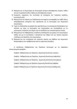 2) Μεριμνά για τθ δθμιουργία και λειτουργία κζντρων αποτζφρωςθσ νεκρϊν, κακϊσ
     και για τθ χοριγθςθ άδεισ ταφισ και αποτζφρωςθσ νεκρϊν.
  3) Συγκροτεί, οργανϊνει και ςυντονίηει τα ςυνεργεία του Τμιματοσ (εργάτεσ,
     ςυντθρθτζσ κλπ).
  4) Μεριμνά για τθν τιρθςθ των διαδικαςιϊν και αρχείων καταγραφισ των κάκε είδουσ
     πλθροφοριακϊν ςτοιχείων που ςχετίηονται με τθ λειτουργία των δθμοτικϊν
     κοιμθτθρίων.
  5) Τθρεί τισ διαδικαςίεσ και αρχεία που ςχετίηονται με τισ οικονομικζσ δοςολθψίεσ των
     πολιτϊν ωσ προσ τθ λειτουργία των κοιμθτθρίων και ςυνεργάηεται με τισ
     οικονομικζσ υπθρεςίεσ του Διμου για τθν απόδοςθ των ειςπραττομζνων ποςϊν.
  6) Μεριμνά για τθν κακαριότθτα, ευπρζπεια, διακόςμθςθ των χϊρων των κοιμθτθρίων
     κακϊσ και για τθ ςυντιρθςθ / καταςκευι των τάφων και των λοιπϊν τεχνικϊν
     υποδομϊν και πραςίνου των κοιμθτθρίων.
  7) Μεριμνά για τθν ενθμζρωςθ και κανονικι τιρθςθ των βιβλίων του Δθμοτικοφ
     Νεκροταφείου που προβλζπονται από τισ ιςχφουςεσ διατάξεισ.


      Θ Διεφκυνςθ Κακαριότθτασ και Ρραςίνου λειτουργεί με τα παρακάτω
αποκεντρωμζνα γραφεία:

     Γραφείο Κακαριότθτασ και Ρραςίνου Δθμοτικισ Κοινότθτασ Δικαίου

     Γραφείο Κακαριότθτασ και Ρραςίνου Δθμοτικισ Κοινότθτασ Αςφενδιοφ

     Γραφείο Κακαριότθτασ και Ρραςίνου Δθμοτικισ Κοινότθτασ Αντιμάχειασ

     Γραφείο Κακαριότθτασ και Ρραςίνου Δθμοτικισ Κοινότθτασ Κεφάλου

     Γραφείο Κακαριότθτασ και Ρραςίνου Δθμοτικισ Κοινότθτασ Καρδάμενασ




                                                                                    54
 