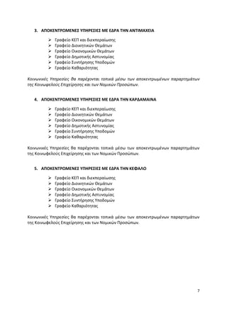 3. ΑΠΟΚΕΝΣΡΩΜΕΝΕ΢ ΤΠΘΡΕ΢ΙΕ΢ ΜΕ ΕΔΡΑ ΣΘΝ ΑΝΣΙΜΑΧΕΙΑ

            Γραφείο ΚΕΡ και διεκπεραίωςθσ
            Γραφείο Διοικθτικϊν Θεμάτων
            Γραφείο Οικονομικϊν Θεμάτων
            Γραφείο Δθμοτικισ Αςτυνομίασ
            Γραφείο Συντιρθςθσ Υποδομϊν
            Γραφείο Κακαριότθτασ

Κοινωνικζσ Υπθρεςίεσ κα παρζχονται τοπικά μζςω των αποκεντρωμζνων παραρτθμάτων
τθσ Κοινωφελοφσ Επιχείρθςθσ και των Νομικών Προςώπων.


   4. ΑΠΟΚΕΝΣΡΩΜΕΝΕ΢ ΤΠΘΡΕ΢ΙΕ΢ ΜΕ ΕΔΡΑ ΣΘΝ ΚΑΡΔΑΜΑΙΝΑ

            Γραφείο ΚΕΡ και διεκπεραίωςθσ
            Γραφείο Διοικθτικϊν Θεμάτων
            Γραφείο Οικονομικϊν Θεμάτων
            Γραφείο Δθμοτικισ Αςτυνομίασ
            Γραφείο Συντιρθςθσ Υποδομϊν
            Γραφείο Κακαριότθτασ

Κοινωνικζσ Υπθρεςίεσ κα παρζχονται τοπικά μζςω των αποκεντρωμζνων παραρτθμάτων
τθσ Κοινωφελοφσ Επιχείρθςθσ και των Νομικϊν Ρροςϊπων.


   5. ΑΠΟΚΕΝΣΡΩΜΕΝΕ΢ ΤΠΘΡΕ΢ΙΕ΢ ΜΕ ΕΔΡΑ ΣΘΝ ΚΕΦΑΛΟ

            Γραφείο ΚΕΡ και διεκπεραίωςθσ
            Γραφείο Διοικθτικϊν Θεμάτων
            Γραφείο Οικονομικϊν Θεμάτων
            Γραφείο Δθμοτικισ Αςτυνομίασ
            Γραφείο Συντιρθςθσ Υποδομϊν
            Γραφείο Κακαριότθτασ

Κοινωνικζσ Υπθρεςίεσ κα παρζχονται τοπικά μζςω των αποκεντρωμζνων παραρτθμάτων
τθσ Κοινωφελοφσ Επιχείρθςθσ και των Νομικϊν Ρροςϊπων.




                                                                             7
 