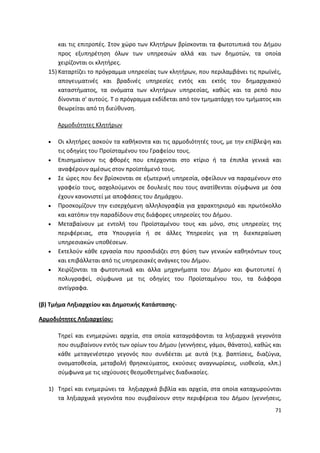 και τισ επιτροπζσ. Στον χϊρο των Κλθτιρων βρίςκονται τα φωτοτυπικά του Διμου
       προσ εξυπθρζτθςθ όλων των υπθρεςιϊν αλλά και των δθμοτϊν, τα οποία
       χειρίηονται οι κλθτιρεσ.
   15) Καταρτίηει το πρόγραμμα υπθρεςίασ των κλθτιρων, που περιλαμβάνει τισ πρωϊνζσ,
       απογευματινζσ και βραδινζσ υπθρεςίεσ εντόσ και εκτόσ του δθμαρχιακοφ
       καταςτιματοσ, τα ονόματα των κλθτιρων υπθρεςίασ, κακϊσ και τα ρεπό που
       δίνονται ς' αυτοφσ. Τ ο πρόγραμμα εκδίδεται από τον τμθματάρχθ του τμιματοσ και
       κεωρείται από τθ διεφκυνςθ.

      Αρμοδιότθτεσ Κλθτιρων

      Οι κλθτιρεσ αςκοφν τα κακικοντα και τισ αρμοδιότθτζσ τουσ, με τθν επίβλεψθ και
      τισ οδθγίεσ του Ρροϊςταμζνου του Γραφείου τουσ.
      Επιςθμαίνουν τισ φκορζσ που επζρχονται ςτο κτίριο ι τα ζπιπλα γενικά και
      αναφζρουν αμζςωσ ςτον προϊςτάμενό τουσ.
      Σε ϊρεσ που δεν βρίςκονται ςε εξωτερικι υπθρεςία, οφείλουν να παραμζνουν ςτο
      γραφείο τουσ, αςχολοφμενοι ςε δουλειζσ που τουσ ανατίκενται ςφμφωνα με όςα
      ζχουν κανονιςτεί με αποφάςεισ του Δθμάρχου.
      Ρροςκομίηουν τθν ειςερχόμενθ αλλθλογραφία για χαρακτθριςμό και πρωτόκολλο
      και κατόπιν τθν παραδίδουν ςτισ διάφορεσ υπθρεςίεσ του Διμου.
      Μεταβαίνουν με εντολι του Ρροϊςταμζνου τουσ και μόνο, ςτισ υπθρεςίεσ τθσ
      περιφζρειασ, ςτα Υπουργεία ι ςε άλλεσ Υπθρεςίεσ για τθ διεκπεραίωςθ
      υπθρεςιακϊν υποκζςεων.
      Εκτελοφν κάκε εργαςία που προςιδιάηει ςτθ φφςθ των γενικϊν κακθκόντων τουσ
      και επιβάλλεται από τισ υπθρεςιακζσ ανάγκεσ του Διμου.
      Χειρίηονται τα φωτοτυπικά και άλλα μθχανιματα του Διμου και φωτοτυπεί ι
      πολυγραφεί, ςφμφωνα με τισ οδθγίεσ του Ρροϊςταμζνου του, τα διάφορα
      αντίγραφα.

(β) Σμιμα Λθξιαρχείου και Δθμοτικισ Κατάςταςθσ-

Αρμοδιότθτεσ Λθξιαρχείου:

      Τθρεί και ενθμερϊνει αρχεία, ςτα οποία καταγράφονται τα λθξιαρχικά γεγονότα
      που ςυμβαίνουν εντόσ των ορίων του Διμου (γεννιςεισ, γάμοι, κάνατοι), κακϊσ και
      κάκε μεταγενζςτερο γεγονόσ που ςυνδζεται με αυτά (π.χ. βαπτίςεισ, διαηφγια,
      ονοματοκεςία, μεταβολι κρθςκεφματοσ, εκοφςιεσ αναγνωρίςεισ, υιοκεςία, κλπ.)
      ςφμφωνα με τισ ιςχφουςεσ κεςμοκετθμζνεσ διαδικαςίεσ.

   1) Τθρεί και ενθμερϊνει τα λθξιαρχικά βιβλία και αρχεία, ςτα οποία καταχωροφνται
      τα λθξιαρχικά γεγονότα που ςυμβαίνουν ςτθν περιφζρεια του Διμου (γεννιςεισ,
                                                                                   71
 