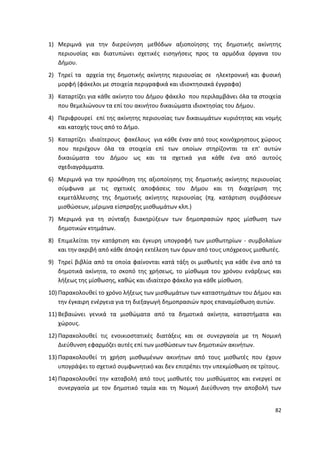1) Μεριμνά για τθν διερεφνθςθ μεκόδων αξιοποίθςθσ τθσ δθμοτικισ ακίνθτθσ
   περιουςίασ και διατυπϊνει ςχετικζσ ειςθγιςεισ προσ τα αρμόδια όργανα του
   Διμου.
2) Τθρεί τα αρχεία τθσ δθμοτικισ ακίνθτθσ περιουςίασ ςε θλεκτρονικι και φυςικι
   μορφι (φάκελοι με ςτοιχεία περιγραφικά και ιδιοκτθςιακά ζγγραφα)
3) Καταρτίηει για κάκε ακίνθτο του Διμου φάκελο που περιλαμβάνει όλα τα ςτοιχεία
   που κεμελιϊνουν τα επί του ακινιτου δικαιϊματα ιδιοκτθςίασ του Διμου.
4) Ρεριφρουρεί επί τθσ ακίνθτθσ περιουςίασ των δικαιωμάτων κυριότθτασ και νομισ
   και κατοχισ τουσ από το Διμο.
5) Καταρτίηει ιδιαίτερουσ φακζλουσ για κάκε ζναν από τουσ κοινόχρθςτουσ χϊρουσ
   που περιζχουν όλα τα ςτοιχεία επί των οποίων ςτθρίηονται τα επ' αυτϊν
   δικαιϊματα του Διμου ωσ και τα ςχετικά για κάκε ζνα από αυτοφσ
   ςχεδιαγράμματα.
6) Μεριμνά για τθν προϊκθςθ τθσ αξιοποίθςθσ τθσ δθμοτικισ ακίνθτθσ περιουςίασ
   ςφμφωνα με τισ ςχετικζσ αποφάςεισ του Διμου και τθ διαχείριςθ τθσ
   εκμετάλλευςθσ τθσ δθμοτικισ ακίνθτθσ περιουςίασ (πχ. κατάρτιςθ ςυμβάςεων
   μιςκϊςεων, μζριμνα είςπραξθσ μιςκωμάτων κλπ.)
7) Μεριμνά για τθ ςφνταξθ διακθρφξεων των δθμοπραςιϊν προσ μίςκωςθ των
   δθμοτικϊν κτθμάτων.
8) Επιμελείται τθν κατάρτιςθ και ζγκυρθ υπογραφι των μιςκωτθρίων - ςυμβολαίων
   και τθν ακριβι από κάκε άποψθ εκτζλεςθ των όρων από τουσ υπόχρεουσ μιςκωτζσ.
9) Τθρεί βιβλία από τα οποία φαίνονται κατά τάξθ οι μιςκωτζσ για κάκε ζνα από τα
   δθμοτικά ακίνθτα, το ςκοπό τθσ χριςεωσ, το μίςκωμα του χρόνου ενάρξεωσ και
   λιξεωσ τθσ μίςκωςθσ, κακϊσ και ιδιαίτερο φάκελο για κάκε μίςκωςθ.
10) Ραρακολουκεί το χρόνο λιξεωσ των μιςκωμάτων των καταςτθμάτων του Διμου και
    τθν ζγκαιρθ ενζργεια για τθ διεξαγωγι δθμοπραςιϊν προσ επαναμίςκωςθ αυτϊν.
11) Βεβαιϊνει γενικά τα μιςκϊματα από τα δθμοτικά ακίνθτα, καταςτιματα και
    χϊρουσ.
12) Ραρακολουκεί τισ ενοικιοςτατικζσ διατάξεισ και ςε ςυνεργαςία με τθ Νομικι
    Διεφκυνςθ εφαρμόηει αυτζσ επί των μιςκϊςεων των δθμοτικϊν ακινιτων.
13) Ραρακολουκεί τθ χριςθ μιςκωμζνων ακινιτων από τουσ μιςκωτζσ που ζχουν
    υπογράψει το ςχετικό ςυμφωνθτικό και δεν επιτρζπει τθν υπεκμίςκωςθ ςε τρίτουσ.
14) Ραρακολουκεί τθν καταβολι από τουσ μιςκωτζσ του μιςκϊματοσ και ενεργεί ςε
    ςυνεργαςία με τον δθμοτικό ταμία και τθ Νομικι Διεφκυνςθ τθν αποβολι των


                                                                               82
 