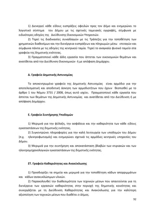 1) ∆ιενεργεί κάκε είδουσ ειςπράξεισ οφειλϊν προσ τον ∆ιµο και ενθµερϊνει το
λογιςτικό ςφςτθµα του ∆ιµου µε τισ ςχετικζσ ταµειακζσ εγγραφζσ, ςφµφωνα µε
ειδικότερεσ οδθγίεσ τθσ ∆ιεφκυνςθσ Οικονοµικϊν Υπθρεςιϊν.
       2) Τθρεί τισ διαδικαςίεσ ςυναλλαγϊν µε τισ Τράπεηεσ για τθν τοποκζτθςθ των
χρθµατικϊν διακεςίμων και τθν διενζργεια ειςπράξεων και πλθρωµϊν µζςω επιταγϊν και
ςφμφωνα πάντα με τισ οδθγίεσ τθσ κεντρικοφ ταμία. Τθρεί το αναγκαίο φυςικό ταµείο ςτα
γραφεία τθσ δθµοτικισ ενότθτασ.
       3) Ρραγματοποιεί κάκε άλλθ εργαςία που άπτεται των οικονομικϊν κεμάτων και
ανατίκεται από τθν Διεφκυνςθ Οικονομικϊν ι με απόφαςθ Δθμάρχου.



      Δ. Γραφείο Δθμοτικισ Αςτυνομίασ

      Το αποκεντρωμζνο γραφείο τθσ Δθμοτικισ Αςτυνομίασ είναι αρμόδιο για τθν
αποτελεςματικι και αποδοτικι άςκθςθ των αρμοδιοτιτων που ζχουν κεςπιςκεί με το
άρκρο 1 του Νόμου 3731 / 2008, όπωσ αυτό ιςχφει. Ρραγματοποιεί κάκε εργαςία που
άπτεται των κεμάτων τθσ Δθμοτικισ Αςτυνομίασ και ανατίκεται από τθν Διεφκυνςθ ι με
απόφαςθ Δθμάρχου.



      Ε. Γραφείο ΢υντιρθςθσ Τποδοµών

      1) Μεριµνά για τθν φφλαξθ, τθν αςφάλεια και τθν κακαριότθτα των κάκε είδουσ
εγκαταςτάςεων τθσ δθµοτικισ ενότθτασ.
      2) Συγκεντρϊνει πλθροφορίεσ για τθν καλι λειτουργία των υποδοµϊν του ∆ιµου
(π.χ. θλεκτροφωτιςµόσ) και ενθµερϊνει ςχετικά τισ αρµόδιεσ κεντρικζσ υπθρεςίεσ του
∆ιµου.
      3) Μεριµνά για τθν ςυντιρθςθ και αποκατάςταςθ βλαβϊν των κτιριακϊν και των
θλεκτροµθχανολογικϊν εγκαταςτάςεων τθσ δθµοτικισ ενότθτασ.



      ΢Σ. Γραφείο Κακαριότθτασ και Ανακφκλωςθσ

       1) Ρροςδιορίηει τα ςθµεία και µεριµνά για τθν τοποκζτθςθ κάδων απορριµµάτων
και κάδων ανακυκλϊςιµων υλικϊν.
       2) Ραρακολουκεί τθν διακεςιµότθτα των τεχνικϊν µζςων που απαιτοφνται για τθ
διενζργεια των εργαςιϊν κακαριότθτασ ςτθν περιοχι τθσ δθµοτικισ κοινότθτασ και
ςυνεργάηεται µε τθ ∆ιεφκυνςθ Κακαριότθτασ και Ανακφκλωςθσ για τθν καλφτερθ
αξιοποίθςθ των τεχνικϊν µζςων που διακζτει ο ∆ιµοσ.
                                                                                  92
 