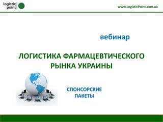 www.LogisticPoint.com.ua




                                                                         вебинар

              ЛОГИСТИКА ФАРМАЦЕВТИЧЕСКОГО
                     РЫНКА УКРАИНЫ

                                                   СПОНСОРСКИЕ
                                                     ПАКЕТЫ



tel: +38 (044) 222-67-27, 222-63-30   www.LogisticPoint.com.ua   edu@l2b.ua                          1
 