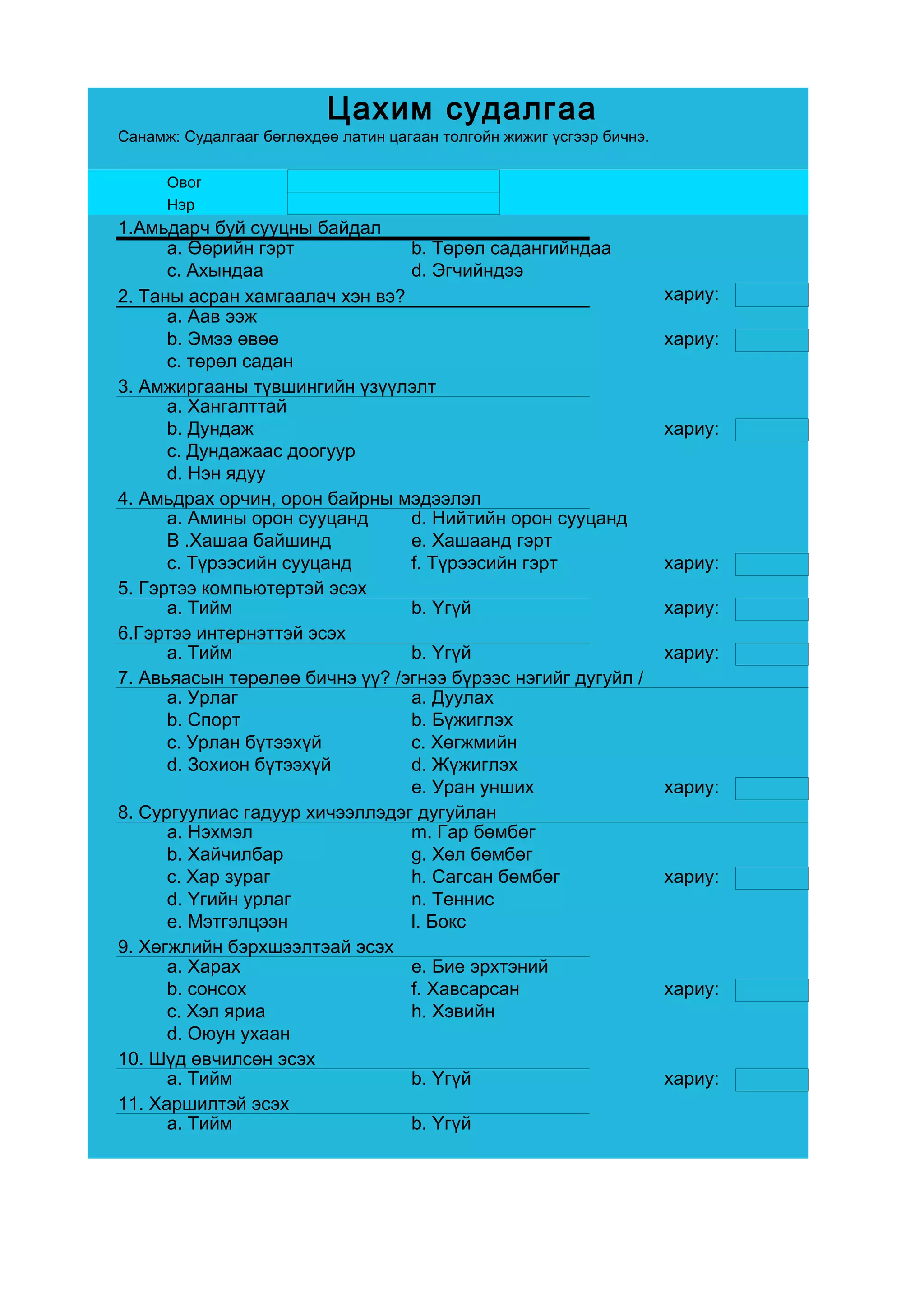 Цахим судалгаа
Санамж: Судалгааг бөглөхдөө латин цагаан толгойн жижиг үсгээр бичнэ.

      Овог
      Нэр
1.Амьдарч буй сууцны байдал
      a. Өөрийн гэрт            b. Төрөл садангийндаа
      c. Ахындаа                d. Эгчийндээ
2. Таны асран хамгаалач хэн вэ?                                        хариу:
      a. Аав ээж
      b. Эмээ өвөө                                                     хариу:
      c. төрөл садан
3. Амжиргааны түвшингийн үзүүлэлт
      a. Хангалттай
      b. Дундаж                                                        хариу:
      c. Дундажаас доогуур
      d. Нэн ядуу
4. Амьдрах орчин, орон байрны мэдээлэл
      a. Амины орон сууцанд     d. Нийтийн орон сууцанд
      B .Хашаа байшинд          e. Хашаанд гэрт
      c. Түрээсийн сууцанд      f. Түрээсийн гэрт                      хариу:
5. Гэртээ компьютертэй эсэх
      a. Тийм                   b. Үгүй                                хариу:
6.Гэртээ интернэттэй эсэх
      a. Тийм                   b. Үгүй                                хариу:
7. Авьяасын төрөлөө бичнэ үү? /эгнээ бүрээс нэгийг дугуйл /
      a. Урлаг                  a. Дуулах
      b. Спорт                  b. Бүжиглэх
      c. Урлан бүтээхүй         c. Хөгжмийн
      d. Зохион бүтээхүй        d. Жүжиглэх
                                e. Уран унших                          хариу:
8. Сургуулиас гадуур хичээллэдэг дугуйлан
      a. Нэхмэл                 m. Гар бөмбөг
      b. Хайчилбар              g. Хөл бөмбөг
      c. Хар зураг              h. Сагсан бөмбөг                       хариу:
      d. Үгийн урлаг            n. Теннис
      e. Мэтгэлцээн             l. Бокс
9. Хөгжлийн бэрхшээлтэай эсэх
      a. Харах                  e. Бие эрхтэний
      b. сонсох                 f. Хавсарсан                           хариу:
      c. Хэл яриа               h. Хэвийн
      d. Оюун ухаан
10. Шүд өвчилсөн эсэх
      a. Тийм                   b. Үгүй                                хариу:
11. Харшилтэй эсэх
      a. Тийм                   b. Үгүй
 