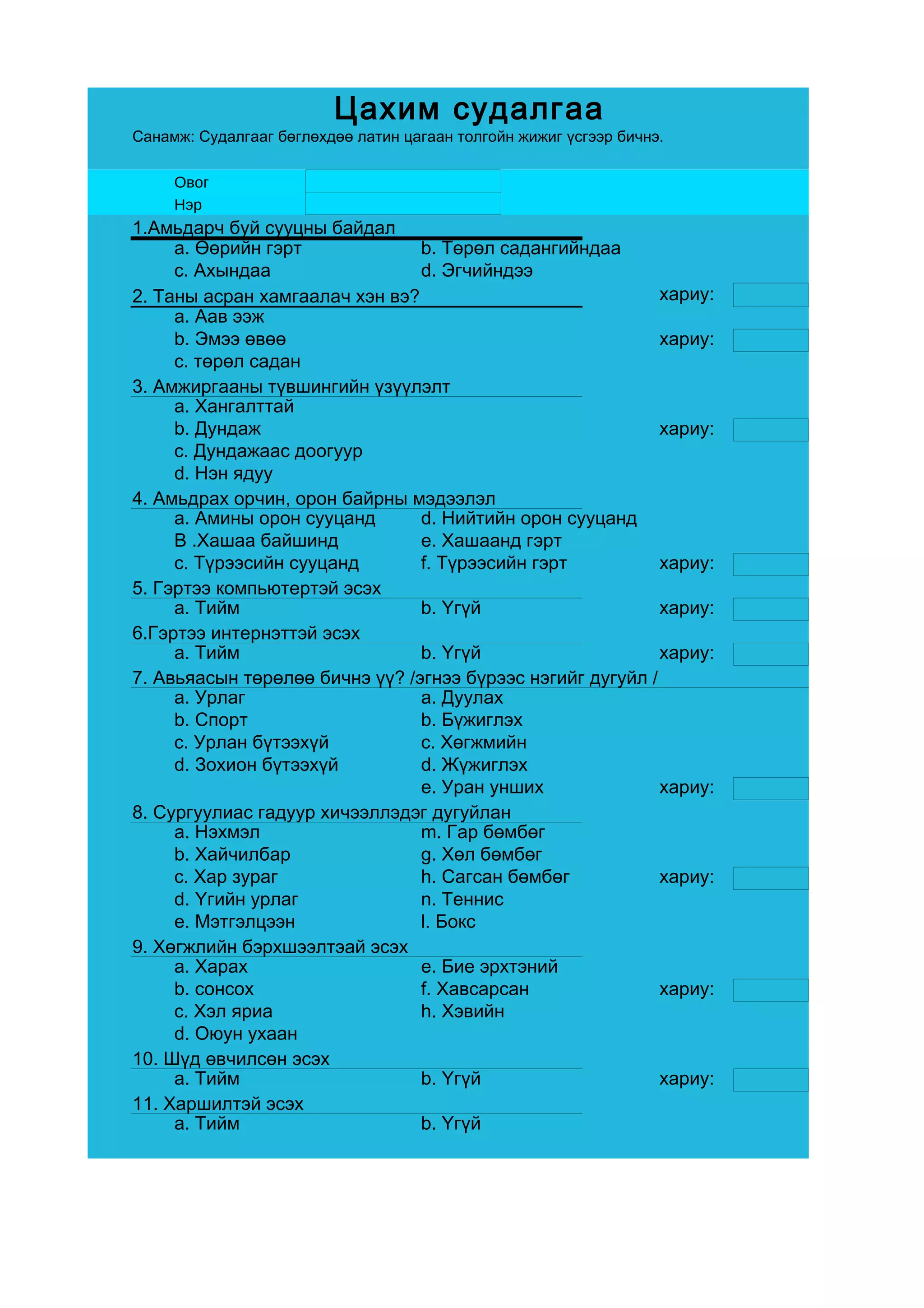 Цахим судалгаа
Санамж: Судалгааг бөглөхдөө латин цагаан толгойн жижиг үсгээр бичнэ.

     Овог
     Нэр
1.Амьдарч буй сууцны байдал
     a. Өөрийн гэрт             b. Төрөл садангийндаа
     c. Ахындаа                 d. Эгчийндээ
2. Таны асран хамгаалач хэн вэ?                             хариу:
     a. Аав ээж
     b. Эмээ өвөө                                           хариу:
     c. төрөл садан
3. Амжиргааны түвшингийн үзүүлэлт
     a. Хангалттай
     b. Дундаж                                              хариу:
     c. Дундажаас доогуур
     d. Нэн ядуу
4. Амьдрах орчин, орон байрны мэдээлэл
     a. Амины орон сууцанд      d. Нийтийн орон сууцанд
     B .Хашаа байшинд           e. Хашаанд гэрт
     c. Түрээсийн сууцанд       f. Түрээсийн гэрт           хариу:
5. Гэртээ компьютертэй эсэх
     a. Тийм                    b. Үгүй                     хариу:
6.Гэртээ интернэттэй эсэх
     a. Тийм                    b. Үгүй                     хариу:
7. Авьяасын төрөлөө бичнэ үү? /эгнээ бүрээс нэгийг дугуйл /
     a. Урлаг                   a. Дуулах
     b. Спорт                   b. Бүжиглэх
     c. Урлан бүтээхүй          c. Хөгжмийн
     d. Зохион бүтээхүй         d. Жүжиглэх
                                e. Уран унших               хариу:
8. Сургуулиас гадуур хичээллэдэг дугуйлан
     a. Нэхмэл                  m. Гар бөмбөг
     b. Хайчилбар               g. Хөл бөмбөг
     c. Хар зураг               h. Сагсан бөмбөг            хариу:
     d. Үгийн урлаг             n. Теннис
     e. Мэтгэлцээн              l. Бокс
9. Хөгжлийн бэрхшээлтэай эсэх
     a. Харах                   e. Бие эрхтэний
     b. сонсох                  f. Хавсарсан                хариу:
     c. Хэл яриа                h. Хэвийн
     d. Оюун ухаан
10. Шүд өвчилсөн эсэх
     a. Тийм                    b. Үгүй                     хариу:
11. Харшилтэй эсэх
     a. Тийм                    b. Үгүй
 