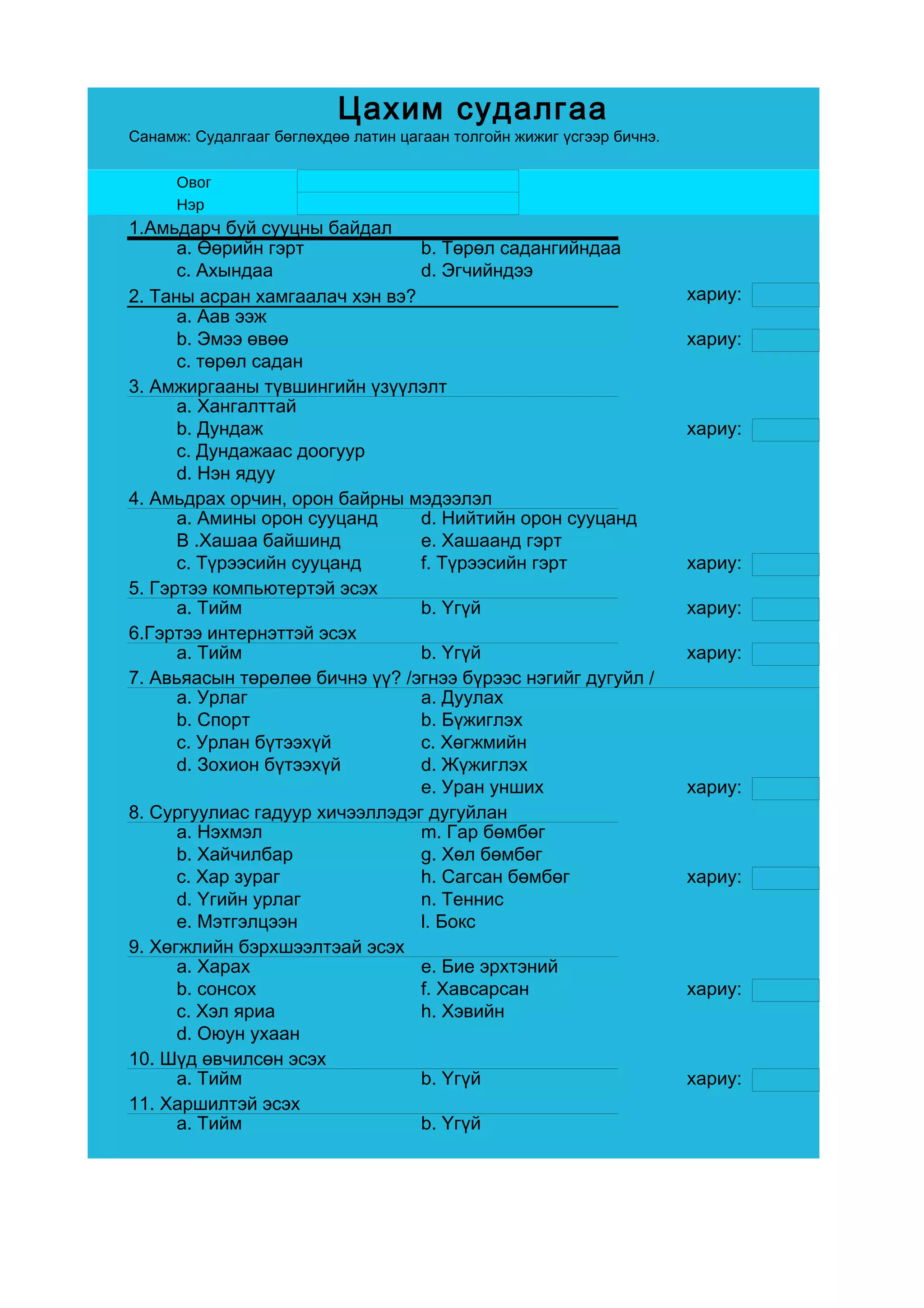 Цахим судалгаа
Санамж: Судалгааг бөглөхдөө латин цагаан толгойн жижиг үсгээр бичнэ.

      Овог
      Нэр
1.Амьдарч буй сууцны байдал
      a. Өөрийн гэрт            b. Төрөл садангийндаа
      c. Ахындаа                d. Эгчийндээ
2. Таны асран хамгаалач хэн вэ?                                        хариу:
      a. Аав ээж
      b. Эмээ өвөө                                                     хариу:
      c. төрөл садан
3. Амжиргааны түвшингийн үзүүлэлт
      a. Хангалттай
      b. Дундаж                                                        хариу:
      c. Дундажаас доогуур
      d. Нэн ядуу
4. Амьдрах орчин, орон байрны мэдээлэл
      a. Амины орон сууцанд     d. Нийтийн орон сууцанд
      B .Хашаа байшинд          e. Хашаанд гэрт
      c. Түрээсийн сууцанд      f. Түрээсийн гэрт                      хариу:
5. Гэртээ компьютертэй эсэх
      a. Тийм                   b. Үгүй                                хариу:
6.Гэртээ интернэттэй эсэх
      a. Тийм                   b. Үгүй                                хариу:
7. Авьяасын төрөлөө бичнэ үү? /эгнээ бүрээс нэгийг дугуйл /
      a. Урлаг                  a. Дуулах
      b. Спорт                  b. Бүжиглэх
      c. Урлан бүтээхүй         c. Хөгжмийн
      d. Зохион бүтээхүй        d. Жүжиглэх
                                e. Уран унших                          хариу:
8. Сургуулиас гадуур хичээллэдэг дугуйлан
      a. Нэхмэл                 m. Гар бөмбөг
      b. Хайчилбар              g. Хөл бөмбөг
      c. Хар зураг              h. Сагсан бөмбөг                       хариу:
      d. Үгийн урлаг            n. Теннис
      e. Мэтгэлцээн             l. Бокс
9. Хөгжлийн бэрхшээлтэай эсэх
      a. Харах                  e. Бие эрхтэний
      b. сонсох                 f. Хавсарсан                           хариу:
      c. Хэл яриа               h. Хэвийн
      d. Оюун ухаан
10. Шүд өвчилсөн эсэх
      a. Тийм                   b. Үгүй                                хариу:
11. Харшилтэй эсэх
      a. Тийм                   b. Үгүй
 