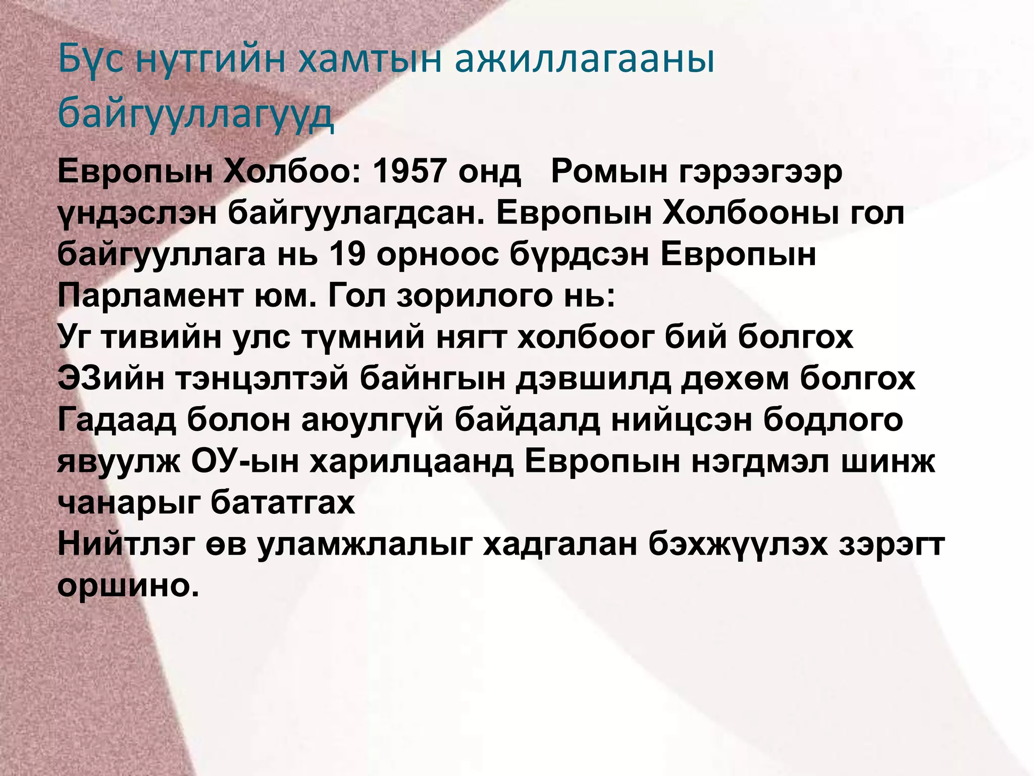 Бүс нутгийн хамтын ажиллагааны байгууллагуудЕвропын Холбоо: 1957 онд   Ромын гэрээгээр үндэслэн байгуулагдсан. Европын Холбооны гол байгууллага нь 19 орноос бүрдсэн Европын Парламент юм. Гол зорилогo нь:Уг тивийн улс түмний нягт холбоог бий болгохЭЗийн тэнцэлтэй байнгын дэвшилд дөхөм болгохГадаад болон аюулгүй байдалд нийцсэн бодлого явуулж ОУ-ын харилцаанд Европын нэгдмэл шинж чанарыг бататгахНийтлэг өв уламжлалыг хадгалан бэхжүүлэх зэрэгт оршино.