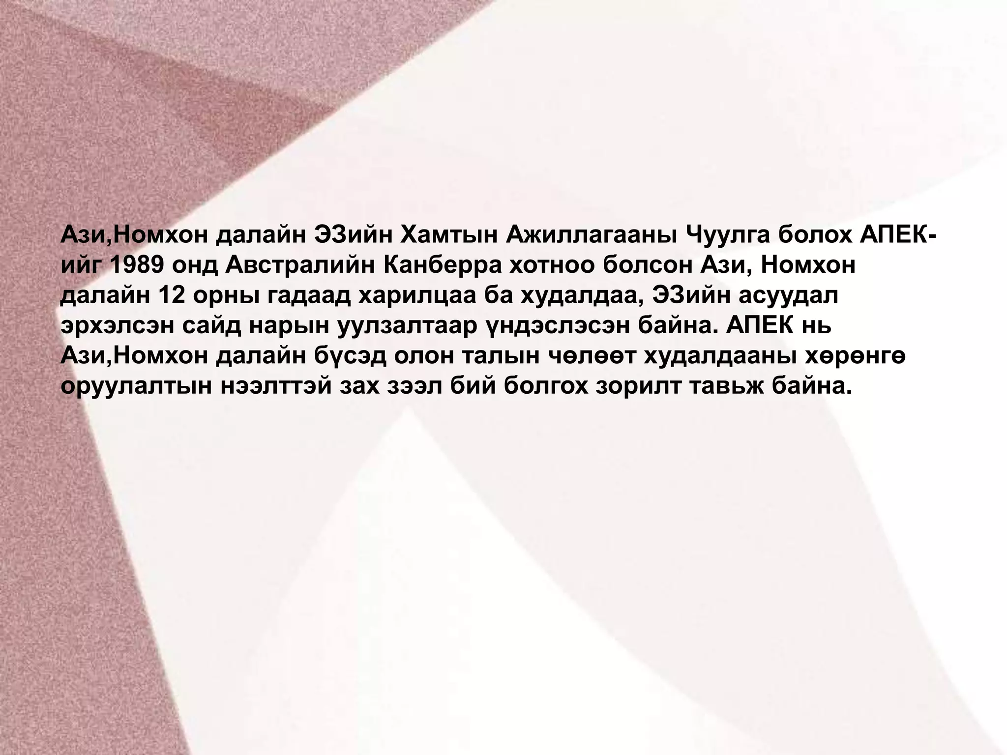 Ази,Номхон далайн ЭЗийн Хамтын Ажиллагааны Чуулга болох АПЕК-ийг 1989 онд Австралийн Канберра хотноо болсон Ази, Номхон далайн 12 орны гадаад харилцаа ба худалдаа, ЭЗийн асуудал эрхэлсэн сайд нарын уулзалтаар үндэслэсэн байна. АПЕК нь Ази,Номхон далайн бүсэд олон талын чөлөөт худалдааны хөрөнгө оруулалтын нээлттэй зах зээл бий болгох зорилт тавьж байна.