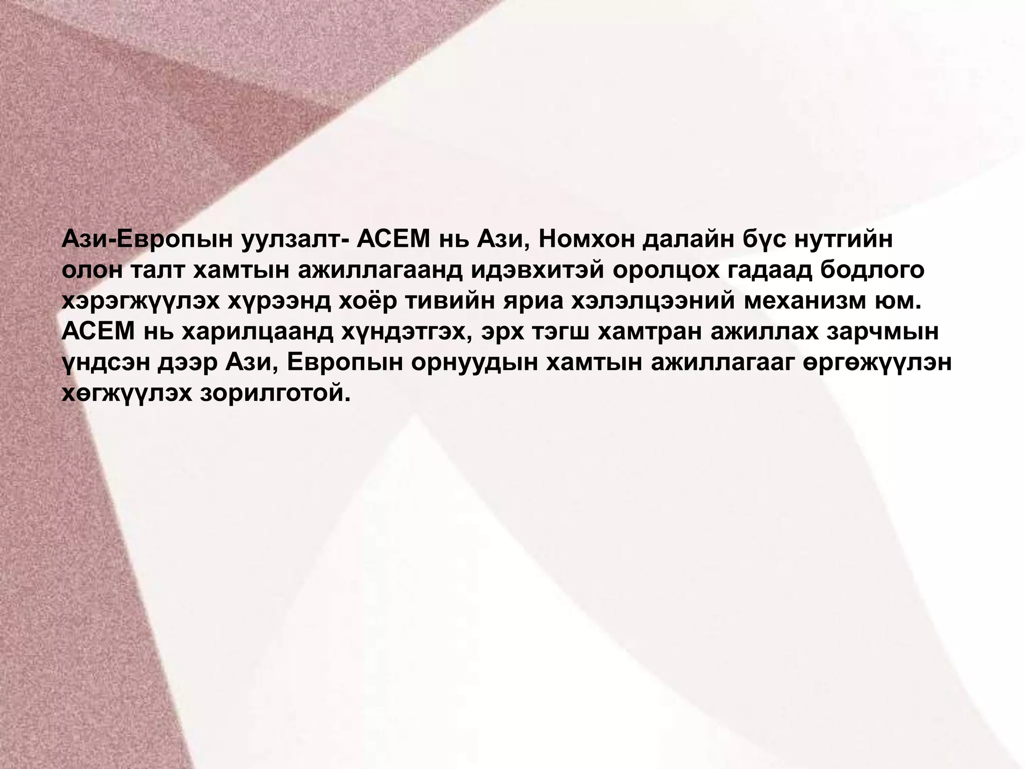 Ази-Европын уулзалт- АСЕМ нь Ази, Номхон далайн бүс нутгийн олон талт хамтын ажиллагаанд идэвхитэй оролцох гадаад бодлого хэрэгжүүлэх хүрээнд хоёр тивийн яриа хэлэлцээний механизм юм. АСЕМ нь харилцаанд хүндэтгэх, эрх тэгш хамтран ажиллах зарчмын үндсэн дээр Ази, Европын орнуудын хамтын ажиллагааг өргөжүүлэн хөгжүүлэх зорилготой.