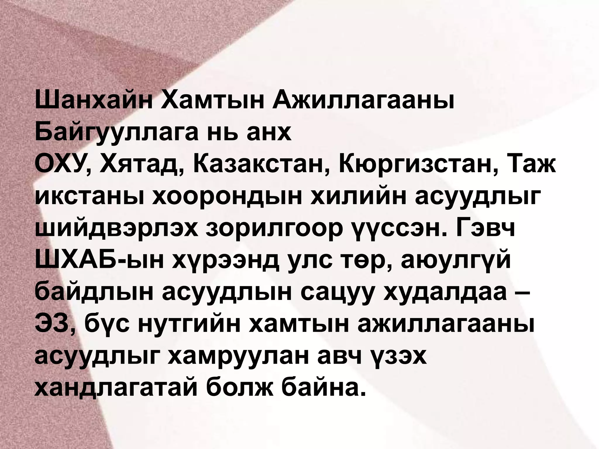 Шанхайн Хамтын Ажиллагааны Байгууллага нь анх ОХУ, Хятад, Казакстан, Кюргизстан, Тажикстаны хоорондын хилийн асуудлыг шийдвэрлэх зорилгоор үүссэн. Гэвч ШХАБ-ын хүрээнд улс төр, аюулгүй байдлын асуудлын сацуу худалдаа – ЭЗ, бүс нутгийн хамтын ажиллагааны асуудлыг хамруулан авч үзэх хандлагатай болж байна.