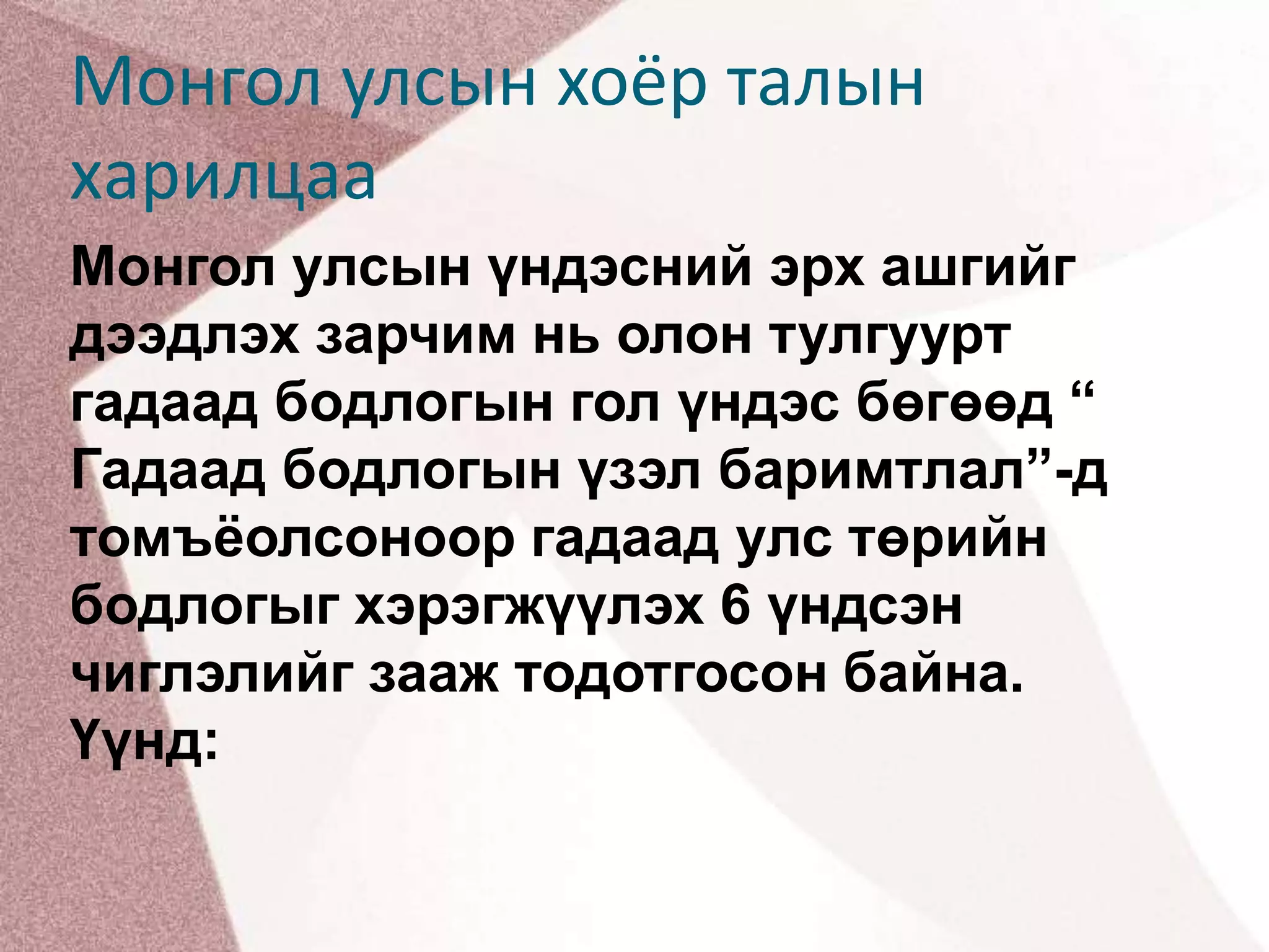 Монгол улсын хоёр талын харилцааМонгол улсын үндэсний эрх ашгийг дээдлэх зарчим нь олон тулгуурт гадаад бодлогын гол үндэс бөгөөд “ Гадаад бодлогын үзэл баримтлал”-д томъёолсоноор гадаад улс төрийн бодлогыг хэрэгжүүлэх 6 үндсэн чиглэлийг зааж тодотгосон байна. Үүнд: