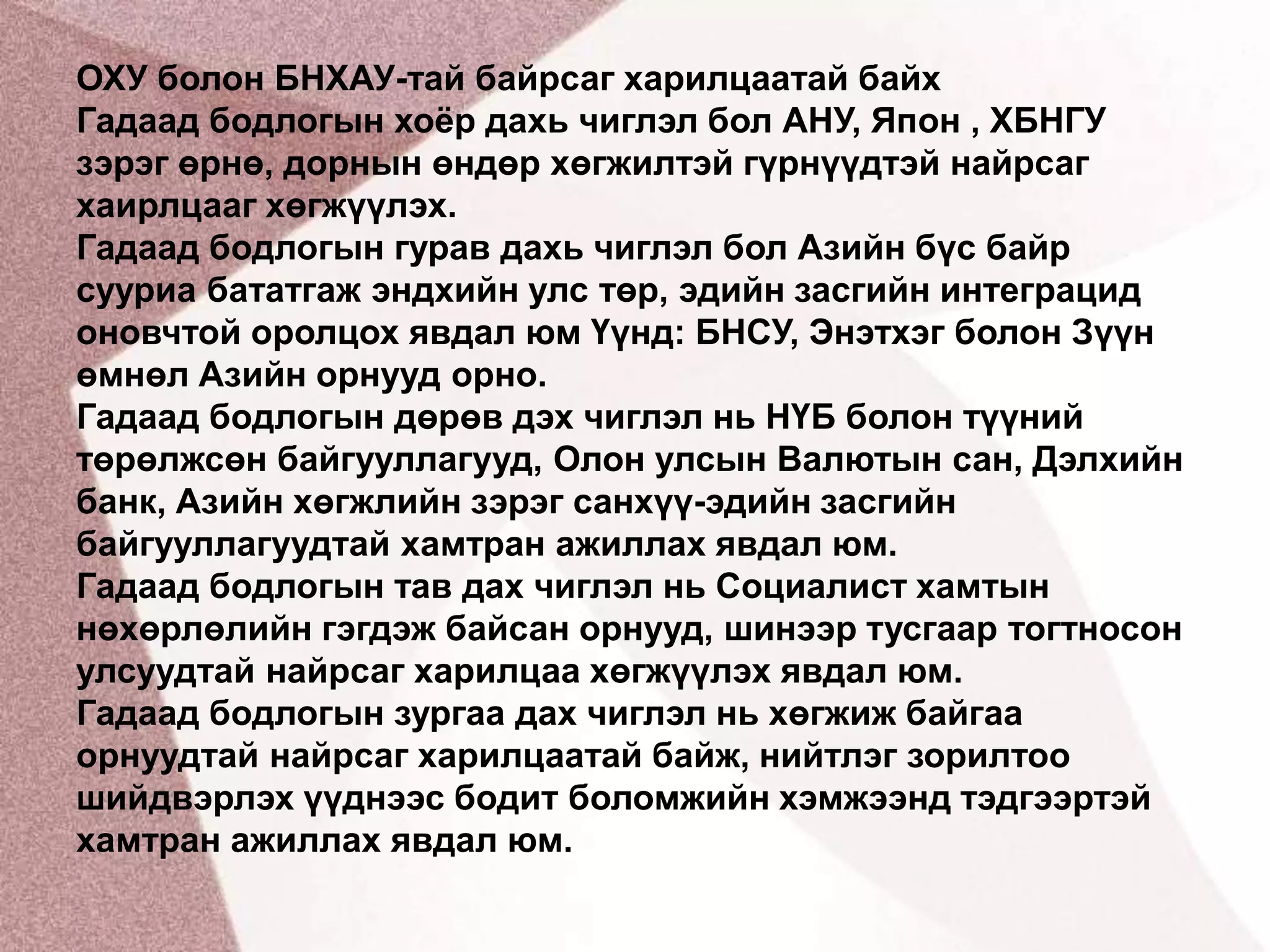 ОХУ болон БНХАУ-тай байрсаг харилцаатай байх Гадаад бодлогын хоёр дахь чиглэл бол АНУ, Япон , ХБНГУ зэрэг өрнө, дорнын өндөр хөгжилтэй гүрнүүдтэй найрсаг хаирлцааг хөгжүүлэх.Гадаад бодлогын гурав дахь чиглэл бол Азийн бүс байр сууриа бататгаж эндхийн улс төр, эдийн засгийн интеграцид оновчтой оролцох явдал юм Үүнд: БНСУ, Энэтхэг болон Зүүн өмнөл Азийн орнууд орно.Гадаад бодлогын дөрөв дэх чиглэл нь НҮБ болон түүний төрөлжсөн байгууллагууд, Олон улсын Валютын сан, Дэлхийн банк, Азийн хөгжлийн зэрэг санхүү-эдийн засгийн байгууллагуудтай хамтран ажиллах явдал юм.Гадаад бодлогын тав дах чиглэл нь Социалист хамтын нөхөрлөлийн гэгдэж байсан орнууд, шинээр тусгаар тогтносон улсуудтай найрсаг харилцаа хөгжүүлэх явдал юм.Гадаад бодлогын зургаа дах чиглэл нь хөгжиж байгаа орнуудтай найрсаг харилцаатай байж, нийтлэг зорилтоо шийдвэрлэх үүднээс бодит боломжийн хэмжээнд тэдгээртэй хамтран ажиллах явдал юм.