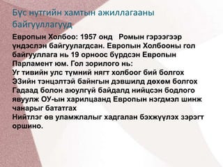Бүс нутгийн хамтын ажиллагааны байгууллагуудЕвропын Холбоо: 1957 онд   Ромын гэрээгээр үндэслэн байгуулагдсан. Европын Холбооны гол байгууллага нь 19 орноос бүрдсэн Европын Парламент юм. Гол зорилогo нь:Уг тивийн улс түмний нягт холбоог бий болгохЭЗийн тэнцэлтэй байнгын дэвшилд дөхөм болгохГадаад болон аюулгүй байдалд нийцсэн бодлого явуулж ОУ-ын харилцаанд Европын нэгдмэл шинж чанарыг бататгахНийтлэг өв уламжлалыг хадгалан бэхжүүлэх зэрэгт оршино.