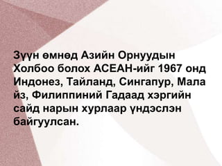Зүүн өмнөд Азийн Орнуудын Холбоо болох АСЕАН-ийг 1967 онд Индонез, Тайланд, Сингапур, Малайз, Филиппиний Гадаад хэргийн сайд нарын хурлаар үндэслэн байгуулсан.