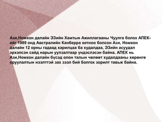 Ази,Номхон далайн ЭЗийн Хамтын Ажиллагааны Чуулга болох АПЕК-ийг 1989 онд Австралийн Канберра хотноо болсон Ази, Номхон далайн 12 орны гадаад харилцаа ба худалдаа, ЭЗийн асуудал эрхэлсэн сайд нарын уулзалтаар үндэслэсэн байна. АПЕК нь Ази,Номхон далайн бүсэд олон талын чөлөөт худалдааны хөрөнгө оруулалтын нээлттэй зах зээл бий болгох зорилт тавьж байна.