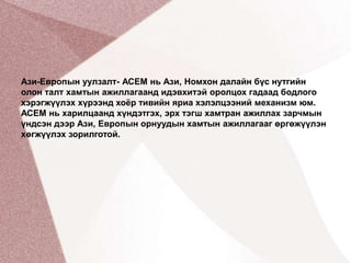 Ази-Европын уулзалт- АСЕМ нь Ази, Номхон далайн бүс нутгийн олон талт хамтын ажиллагаанд идэвхитэй оролцох гадаад бодлого хэрэгжүүлэх хүрээнд хоёр тивийн яриа хэлэлцээний механизм юм. АСЕМ нь харилцаанд хүндэтгэх, эрх тэгш хамтран ажиллах зарчмын үндсэн дээр Ази, Европын орнуудын хамтын ажиллагааг өргөжүүлэн хөгжүүлэх зорилготой.