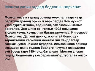 Монгол улсын гадаад бодлогын өөрчлөлтМонгол улсын гадаад орчинд өөрчлөлт гарснаар барахгүй дотоод орчин ч өөрчлөгдөв.Коммунист үзэл суртлыг халж, ардчилал, зах зээлийн замыг сонголоо. Энэ шинэ сонголтыг 1992 оны шинэ Үндсэн хууль хуульчлан баталгаажуулав. Ингэснээр Монгол улс Дэлхий дахинд нээлттэй болж, хүн төрөлхтөний хөгжлийн нийтлэг чиг хандлагаар замнах чухал нөхцөл бүрдлээ. Иймээс шинэ орчинд зохицсон шинэ гадаад бодлого явуулах шаардлага зүй ёсоор гарч 1994 онд баталсан “Монгол улсын гадаад бодлогын үзэл баримтлал”-д тусгалаа олсон юм.