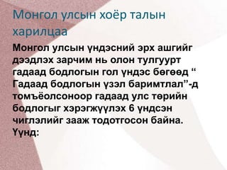 Монгол улсын хоёр талын харилцааМонгол улсын үндэсний эрх ашгийг дээдлэх зарчим нь олон тулгуурт гадаад бодлогын гол үндэс бөгөөд “ Гадаад бодлогын үзэл баримтлал”-д томъёолсоноор гадаад улс төрийн бодлогыг хэрэгжүүлэх 6 үндсэн чиглэлийг зааж тодотгосон байна. Үүнд: