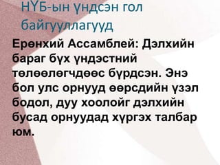 НҮБ-ын үндсэн гол байгууллагуудЕрөнхий Ассамблей: Дэлхийн бараг бүх үндэстний төлөөлөгчдөөс бүрдсэн. Энэ бол улс орнууд өөрсдийн үзэл бодол, дуу хоолойг дэлхийн бусад орнуудад хүргэх талбар юм. 