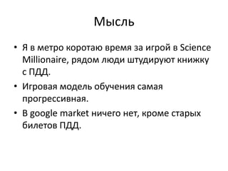 МысльЯ в метро коротаю время за игрой в Science Millionaire, рядом люди штудируют книжку с ПДД.Игровая модель обучения самая прогрессивная.В google market ничего нет, кроме старых билетов ПДД.